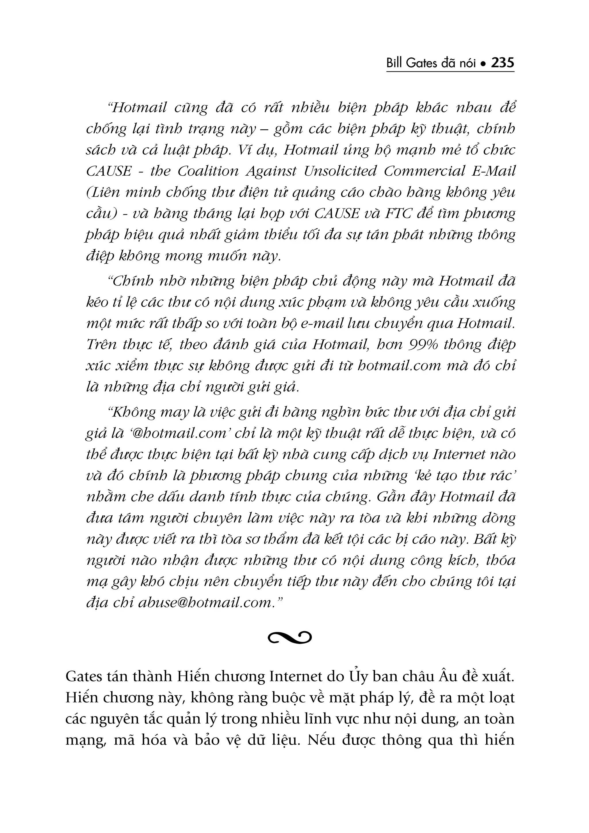 Bill Gates àaä noái • 235
“Hotmail cuäng àaä coá rêët nhiïìu biïån phaáp khaác nhau àïí
chöëng laåi tònh traång naây – göìm caác biïån phaáp kyä thuêåt, chñnh
saách vaâ caã luêåt phaáp. Vñ duå, Hotmail uãng höå maånh meã töí chûác
CAUSE - the Coalition Against Unsolicited Commercial E-Mail
(Liïn minh chöëng thû àiïån tûã quaãng caáo chaâo haâng khöng yïu
cêìu) - vaâ haâng thaáng laåi hoåp vúái CAUSE vaâ FTC àïí tòm phûúng
phaáp hiïåu quaã nhêët giaãm thiïíu töëi àa sûå taán phaát nhûäng thöng
àiïåp khöng mong muöën naây.
“Chñnh nhúâ nhûäng biïån phaáp chuã àöång naây maâ Hotmail àaä
keáo tó lïå caác thû coá nöåi dung xuác phaåm vaâ khöng yïu cêìu xuöëng
möåt mûác rêët thêëp so vúái toaân böå e-mail lûu chuyïín qua Hotmail.
Trïn thûåc tïë, theo àaánh giaá cuãa Hotmail, hún 99% thöng àiïåp
xuác xiïím thûåc sûå khöng àûúåc gûãi ài tûâ hotmail.com maâ àoá chó
laâ nhûäng àõa chó ngûúâi gûãi giaã.
“Khöng may laâ viïåc gûãi ài haâng nghòn bûác thû vúái àõa chó gûãi
giaã laâ ‘@hotmail.com’ chó laâ möåt kyä thuêåt rêët dïî thûåc hiïån, vaâ coá
thïí àûúåc thûåc hiïån taåi bêët kyâ nhaâ cung cêëp dõch vuå Internet naâo
vaâ àoá chñnh laâ phûúng phaáp chung cuãa nhûäng ‘keã taåo thû raác’
nhùçm che dêëu danh tñnh thûåc cuãa chuáng. Gêìn àêy Hotmail àaä
àûa taám ngûúâi chuyïn laâm viïåc naây ra toâa vaâ khi nhûäng doâng
naây àûúåc viïët ra thò toâa sú thêím àaä kïët töåi caác bõ caáo naây. Bêët kyâ
ngûúâi naâo nhêån àûúåc nhûäng thû coá nöåi dung cöng kñch, thoáa
maå gêy khoá chõu nïn chuyïín tiïëp thû naây àïën cho chuáng töi taåi
àõa chó abuse@hotmail.com.”
Gates taán thaânh Hiïën chûúng Internet do UÃy ban chêu Êu àïì xuêët.
Hiïën chûúng naây, khöng raâng buöåc vïì mùåt phaáp lyá, àïì ra möåt loaåt
caác nguyïn tùæc quaãn lyá trong nhiïìu lônh vûåc nhû nöåi dung, an toaân
maång, maä hoáa vaâ baão vïå dûä liïåu. Nïëu àûúåc thöng qua thò hiïën
 