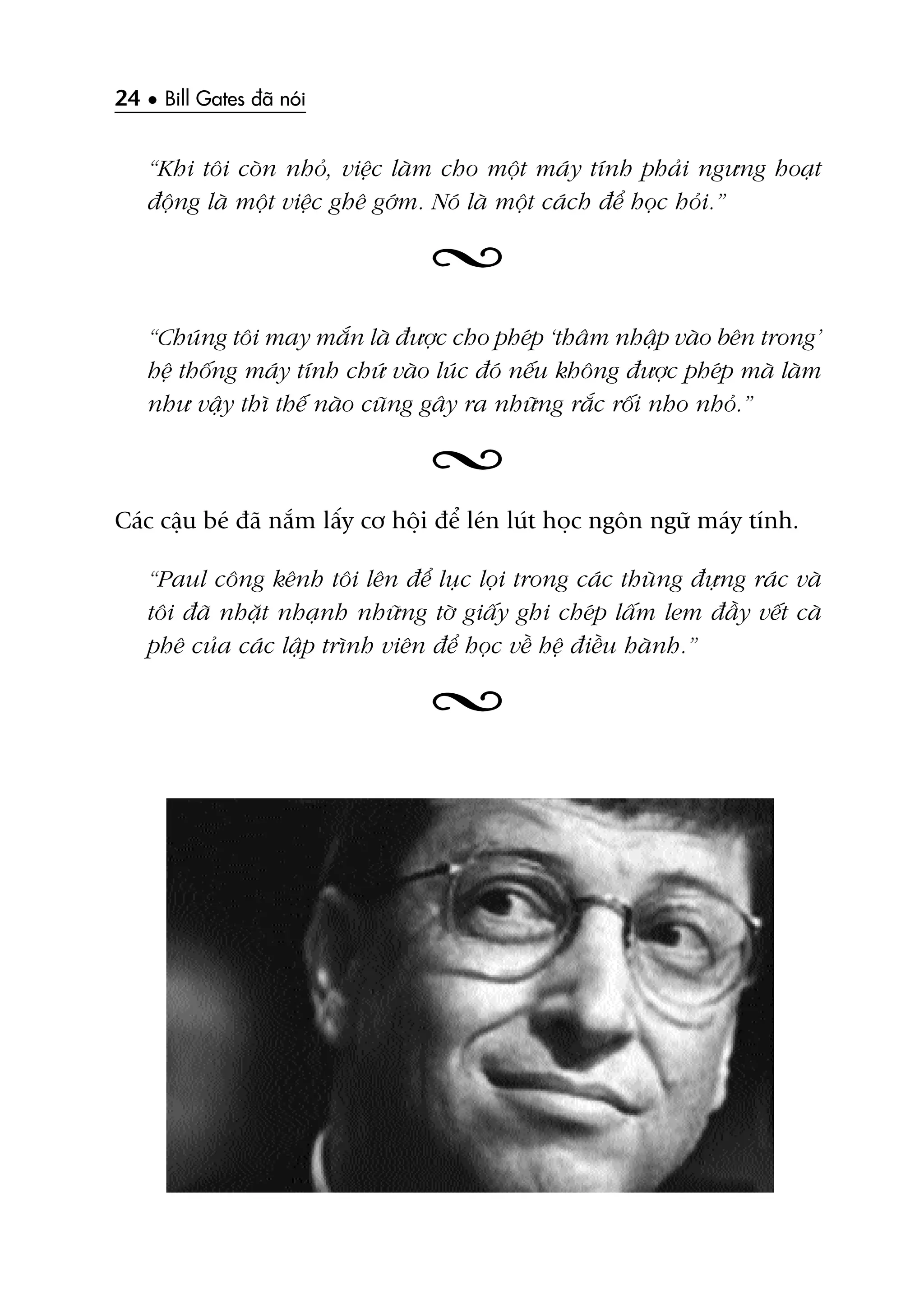 24 • Bill Gates àaä noái
“Khi töi coân nhoã, viïåc laâm cho möåt maáy tñnh phaãi ngûng hoaåt
àöång laâ möåt viïåc ghï gúám. Noá laâ möåt caách àïí hoåc hoãi.”
“Chuáng töi may mùæn laâ àûúåc cho pheáp ‘thêm nhêåp vaâo bïn trong’
hïå thöëng maáy tñnh chûá vaâo luác àoá nïëu khöng àûúåc pheáp maâ laâm
nhû vêåy thò thïë naâo cuäng gêy ra nhûäng rùæc röëi nho nhoã.”
Caác cêåu beá àaä nùæm lêëy cú höåi àïí leán luát hoåc ngön ngûä maáy tñnh.
“Paul cöng kïnh töi lïn àïí luåc loåi trong caác thuâng àûång raác vaâ
töi àaä nhùåt nhaånh nhûäng túâ giêëy ghi cheáp lêëm lem àêìy vïët caâ
phï cuãa caác lêåp trònh viïn àïí hoåc vïì hïå àiïìu haânh.”
 