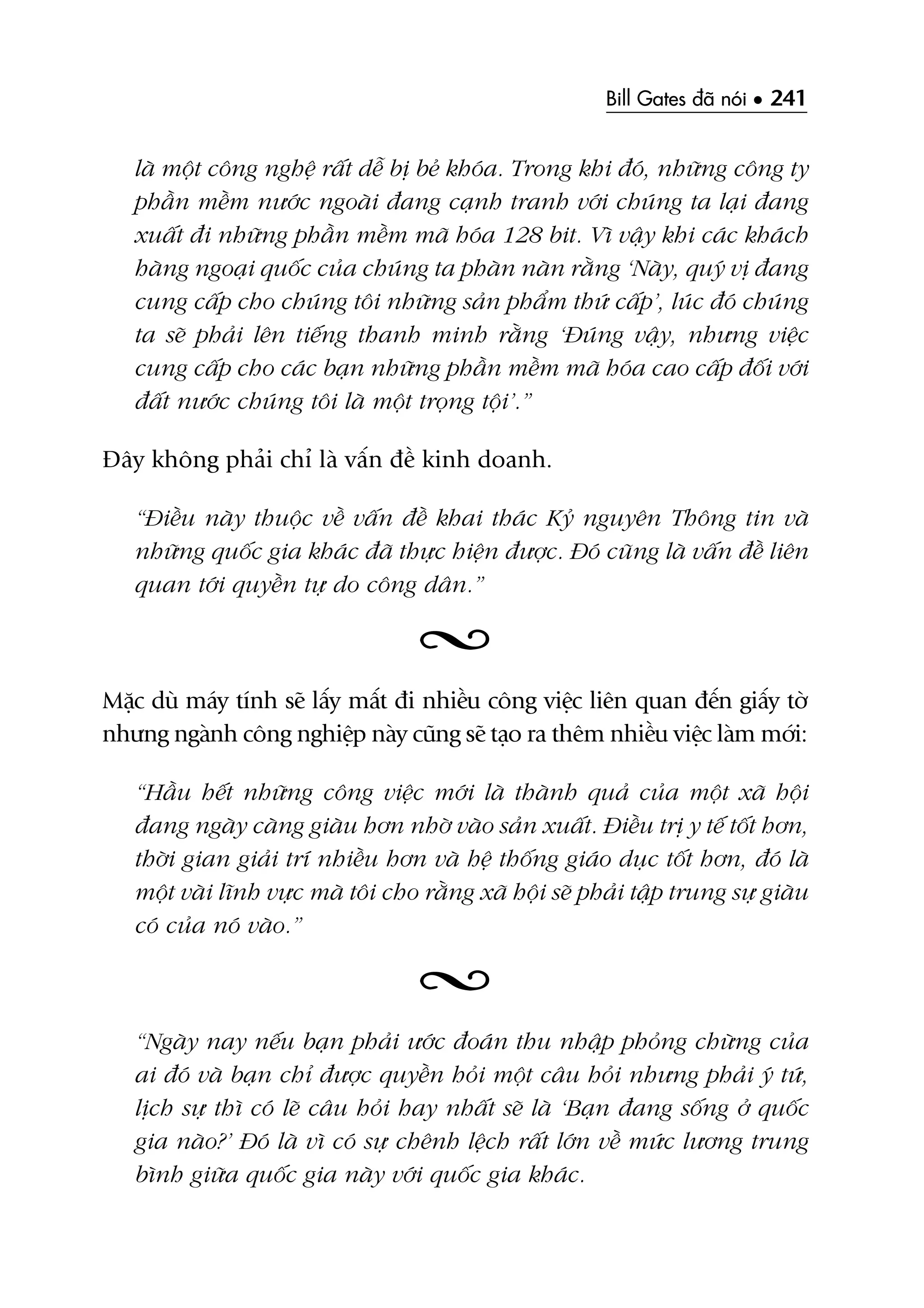 Bill Gates àaä noái • 241
laâ möåt cöng nghïå rêët dïî bõ beã khoáa. Trong khi àoá, nhûäng cöng ty
phêìn mïìm nûúác ngoaâi àang caånh tranh vúái chuáng ta laåi àang
xuêët ài nhûäng phêìn mïìm maä hoáa 128 bit. Vò vêåy khi caác khaách
haâng ngoaåi quöëc cuãa chuáng ta phaân naân rùçng ‘Naây, quyá võ àang
cung cêëp cho chuáng töi nhûäng saãn phêím thûá cêëp’, luác àoá chuáng
ta seä phaãi lïn tiïëng thanh minh rùçng ‘Àuáng vêåy, nhûng viïåc
cung cêëp cho caác baån nhûäng phêìn mïìm maä hoáa cao cêëp àöëi vúái
àêët nûúác chuáng töi laâ möåt troång töåi’.”
Àêy khöng phaãi chó laâ vêën àïì kinh doanh.
“Àiïìu naây thuöåc vïì vêën àïì khai thaác Kyã nguyïn Thöng tin vaâ
nhûäng quöëc gia khaác àaä thûåc hiïån àûúåc. Àoá cuäng laâ vêën àïì liïn
quan túái quyïìn tûå do cöng dên.”
Mùåc duâ maáy tñnh seä lêëy mêët ài nhiïìu cöng viïåc liïn quan àïën giêëy túâ
nhûng ngaânh cöng nghiïåp naây cuäng seä taåo ra thïm nhiïìu viïåc laâm múái:
“Hêìu hïët nhûäng cöng viïåc múái laâ thaânh quaã cuãa möåt xaä höåi
àang ngaây caâng giaâu hún nhúâ vaâo saãn xuêët. Àiïìu trõ y tïë töët hún,
thúâi gian giaãi trñ nhiïìu hún vaâ hïå thöëng giaáo duåc töët hún, àoá laâ
möåt vaâi lônh vûåc maâ töi cho rùçng xaä höåi seä phaãi têåp trung sûå giaâu
coá cuãa noá vaâo.”
“Ngaây nay nïëu baån phaãi ûúác àoaán thu nhêåp phoãng chûâng cuãa
ai àoá vaâ baån chó àûúåc quyïìn hoãi möåt cêu hoãi nhûng phaãi yá tûá,
lõch sûå thò coá leä cêu hoãi hay nhêët seä laâ ‘Baån àang söëng úã quöëc
gia naâo?’ Àoá laâ vò coá sûå chïnh lïåch rêët lúán vïì mûác lûúng trung
bònh giûäa quöëc gia naây vúái quöëc gia khaác.
 