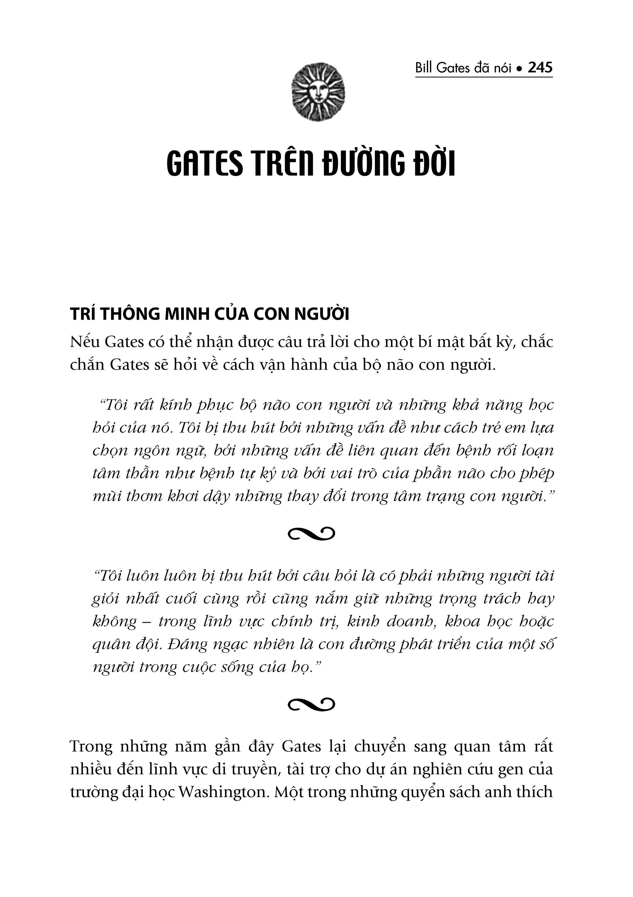 Bill Gates àaä noái • 245
GATES TRÏN ÀÛÚÂNG ÀÚÂI
TRÑ THÖNG MINH CUÃA CON NGÛÚÂI
Nïëu Gates coá thïí nhêån àûúåc cêu traã lúâi cho möåt bñ mêåt bêët kyâ, chùæc
chùæn Gates seä hoãi vïì caách vêån haânh cuãa böå naäo con ngûúâi.
“Töi rêët kñnh phuåc böå naäo con ngûúâi vaâ nhûäng khaã nùng hoåc
hoãi cuãa noá. Töi bõ thu huát búãi nhûäng vêën àïì nhû caách treã em lûåa
choån ngön ngûä, búãi nhûäng vêën àïì liïn quan àïën bïånh röëi loaån
têm thêìn nhû bïånh tûå kyã vaâ búãi vai troâ cuãa phêìn naäo cho pheáp
muâi thúm khúi dêåy nhûäng thay àöíi trong têm traång con ngûúâi.”
“Töi luön luön bõ thu huát búãi cêu hoãi laâ coá phaãi nhûäng ngûúâi taâi
gioãi nhêët cuöëi cuâng röìi cuäng nùæm giûä nhûäng troång traách hay
khöng – trong lônh vûåc chñnh trõ, kinh doanh, khoa hoåc hoùåc
quên àöåi. Àaáng ngaåc nhiïn laâ con àûúâng phaát triïín cuãa möåt söë
ngûúâi trong cuöåc söëng cuãa hoå.”
Trong nhûäng nùm gêìn àêy Gates laåi chuyïín sang quan têm rêët
nhiïìu àïën lônh vûåc di truyïìn, taâi trúå cho dûå aán nghiïn cûáu gen cuãa
trûúâng àaåi hoåc Washington. Möåt trong nhûäng quyïín saách anh thñch
 