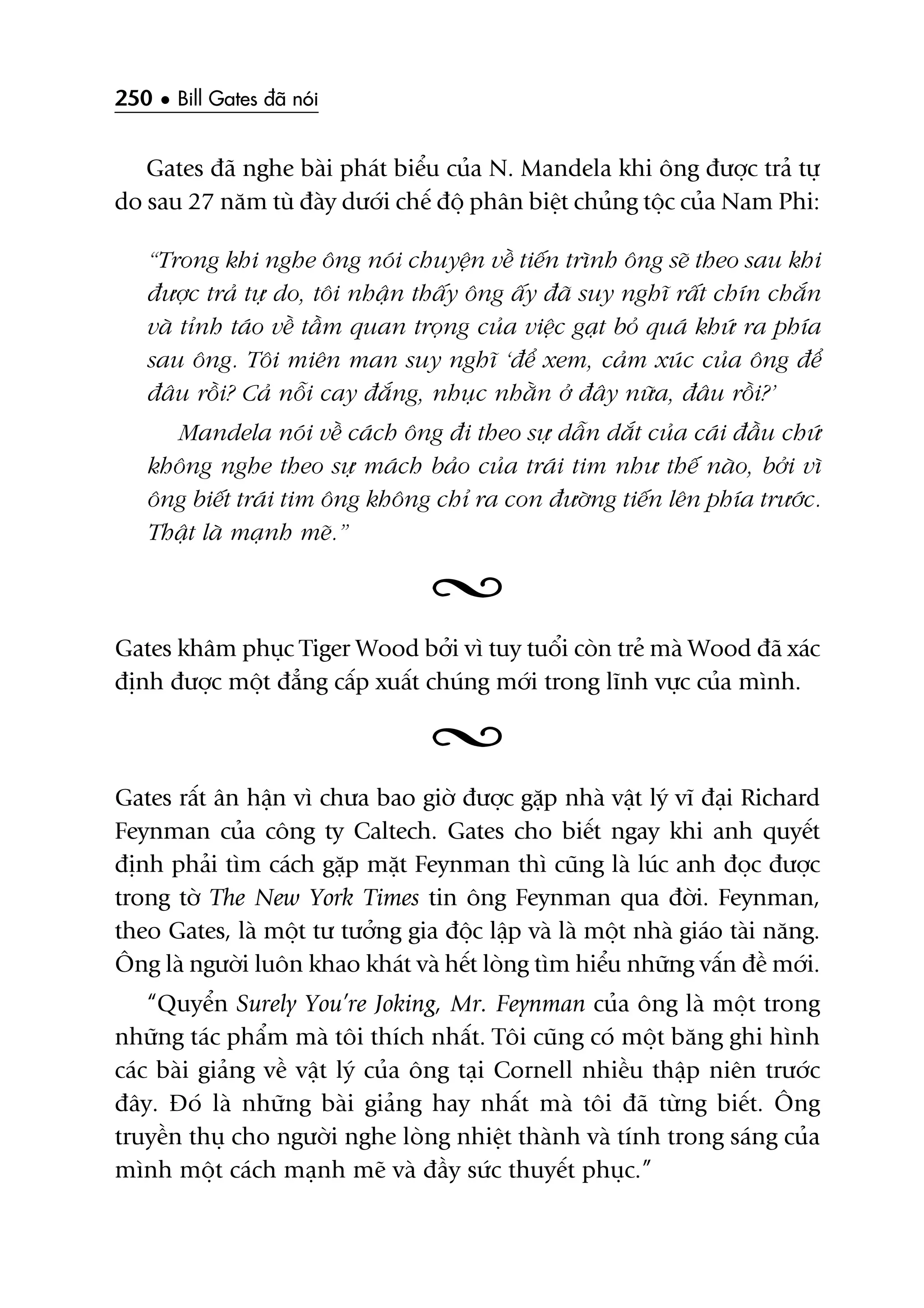 250 • Bill Gates àaä noái
Gates àaä nghe baâi phaát biïíu cuãa N. Mandela khi öng àûúåc traã tûå
do sau 27 nùm tuâ àaây dûúái chïë àöå phên biïåt chuãng töåc cuãa Nam Phi:
“Trong khi nghe öng noái chuyïån vïì tiïën trònh öng seä theo sau khi
àûúåc traã tûå do, töi nhêån thêëy öng êëy àaä suy nghô rêët chñn chùæn
vaâ tónh taáo vïì têìm quan troång cuãa viïåc gaåt boã quaá khûá ra phña
sau öng. Töi miïn man suy nghô ‘àïí xem, caãm xuác cuãa öng àïí
àêu röìi? Caã nöîi cay àùæng, nhuåc nhùçn úã àêy nûäa, àêu röìi?’
Mandela noái vïì caách öng ài theo sûå dêîn dùæt cuãa caái àêìu chûá
khöng nghe theo sûå maách baão cuãa traái tim nhû thïë naâo, búãi vò
öng biïët traái tim öng khöng chó ra con àûúâng tiïën lïn phña trûúác.
Thêåt laâ maånh meä.”
Gates khêm phuåc Tiger Wood búãi vò tuy tuöíi coân treã maâ Wood àaä xaác
àõnh àûúåc möåt àùèng cêëp xuêët chuáng múái trong lônh vûåc cuãa mònh.
Gates rêët ên hêån vò chûa bao giúâ àûúåc gùåp nhaâ vêåt lyá vô àaåi Richard
Feynman cuãa cöng ty Caltech. Gates cho biïët ngay khi anh quyïët
àõnh phaãi tòm caách gùåp mùåt Feynman thò cuäng laâ luác anh àoåc àûúåc
trong túâ The New York Times tin öng Feynman qua àúâi. Feynman,
theo Gates, laâ möåt tû tûúãng gia àöåc lêåp vaâ laâ möåt nhaâ giaáo taâi nùng.
Öng laâ ngûúâi luön khao khaát vaâ hïët loâng tòm hiïíu nhûäng vêën àïì múái.
“Quyïín Surely You’re Joking, Mr. Feynman cuãa öng laâ möåt trong
nhûäng taác phêím maâ töi thñch nhêët. Töi cuäng coá möåt bùng ghi hònh
caác baâi giaãng vïì vêåt lyá cuãa öng taåi Cornell nhiïìu thêåp niïn trûúác
àêy. Àoá laâ nhûäng baâi giaãng hay nhêët maâ töi àaä tûâng biïët. Öng
truyïìn thuå cho ngûúâi nghe loâng nhiïåt thaânh vaâ tñnh trong saáng cuãa
mònh möåt caách maånh meä vaâ àêìy sûác thuyïët phuåc.”
 