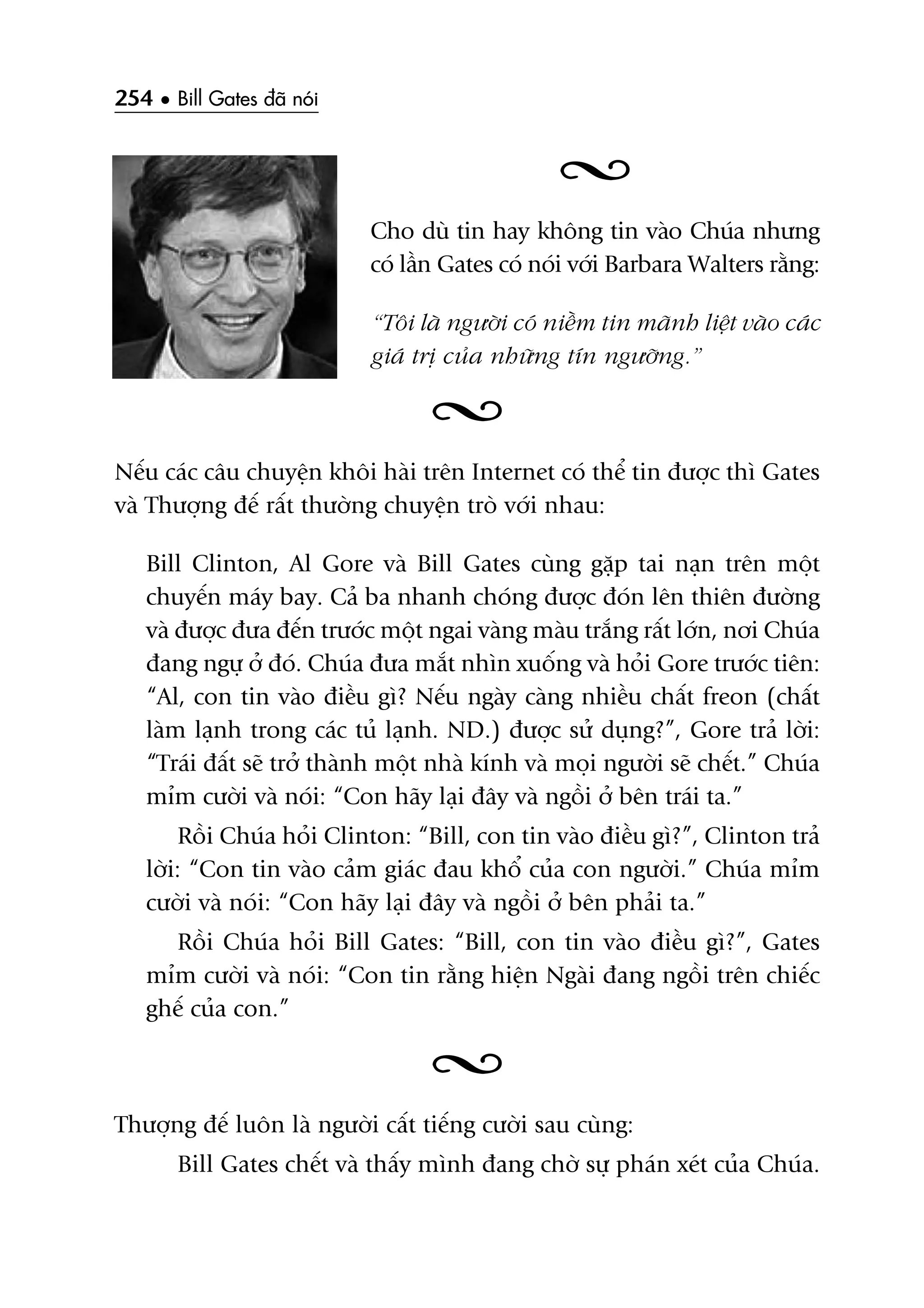 254 • Bill Gates àaä noái
Cho duâ tin hay khöng tin vaâo Chuáa nhûng
coá lêìn Gates coá noái vúái Barbara Walters rùçng:
“Töi laâ ngûúâi coá niïìm tin maänh liïåt vaâo caác
giaá trõ cuãa nhûäng tñn ngûúäng.”
Nïëu caác cêu chuyïån khöi haâi trïn Internet coá thïí tin àûúåc thò Gates
vaâ Thûúång àïë rêët thûúâng chuyïån troâ vúái nhau:
Bill Clinton, Al Gore vaâ Bill Gates cuâng gùåp tai naån trïn möåt
chuyïën maáy bay. Caã ba nhanh choáng àûúåc àoán lïn thiïn àûúâng
vaâ àûúåc àûa àïën trûúác möåt ngai vaâng maâu trùæng rêët lúán, núi Chuáa
àang ngûå úã àoá. Chuáa àûa mùæt nhòn xuöëng vaâ hoãi Gore trûúác tiïn:
“Al, con tin vaâo àiïìu gò? Nïëu ngaây caâng nhiïìu chêët freon (chêët
laâm laånh trong caác tuã laånh. ND.) àûúåc sûã duång?”, Gore traã lúâi:
“Traái àêët seä trúã thaânh möåt nhaâ kñnh vaâ moåi ngûúâi seä chïët.” Chuáa
móm cûúâi vaâ noái: “Con haäy laåi àêy vaâ ngöìi úã bïn traái ta.”
Röìi Chuáa hoãi Clinton: “Bill, con tin vaâo àiïìu gò?”, Clinton traã
lúâi: “Con tin vaâo caãm giaác àau khöí cuãa con ngûúâi.” Chuáa móm
cûúâi vaâ noái: “Con haäy laåi àêy vaâ ngöìi úã bïn phaãi ta.”
Röìi Chuáa hoãi Bill Gates: “Bill, con tin vaâo àiïìu gò?”, Gates
móm cûúâi vaâ noái: “Con tin rùçng hiïån Ngaâi àang ngöìi trïn chiïëc
ghïë cuãa con.”
Thûúång àïë luön laâ ngûúâi cêët tiïëng cûúâi sau cuâng:
Bill Gates chïët vaâ thêëy mònh àang chúâ sûå phaán xeát cuãa Chuáa.
 
