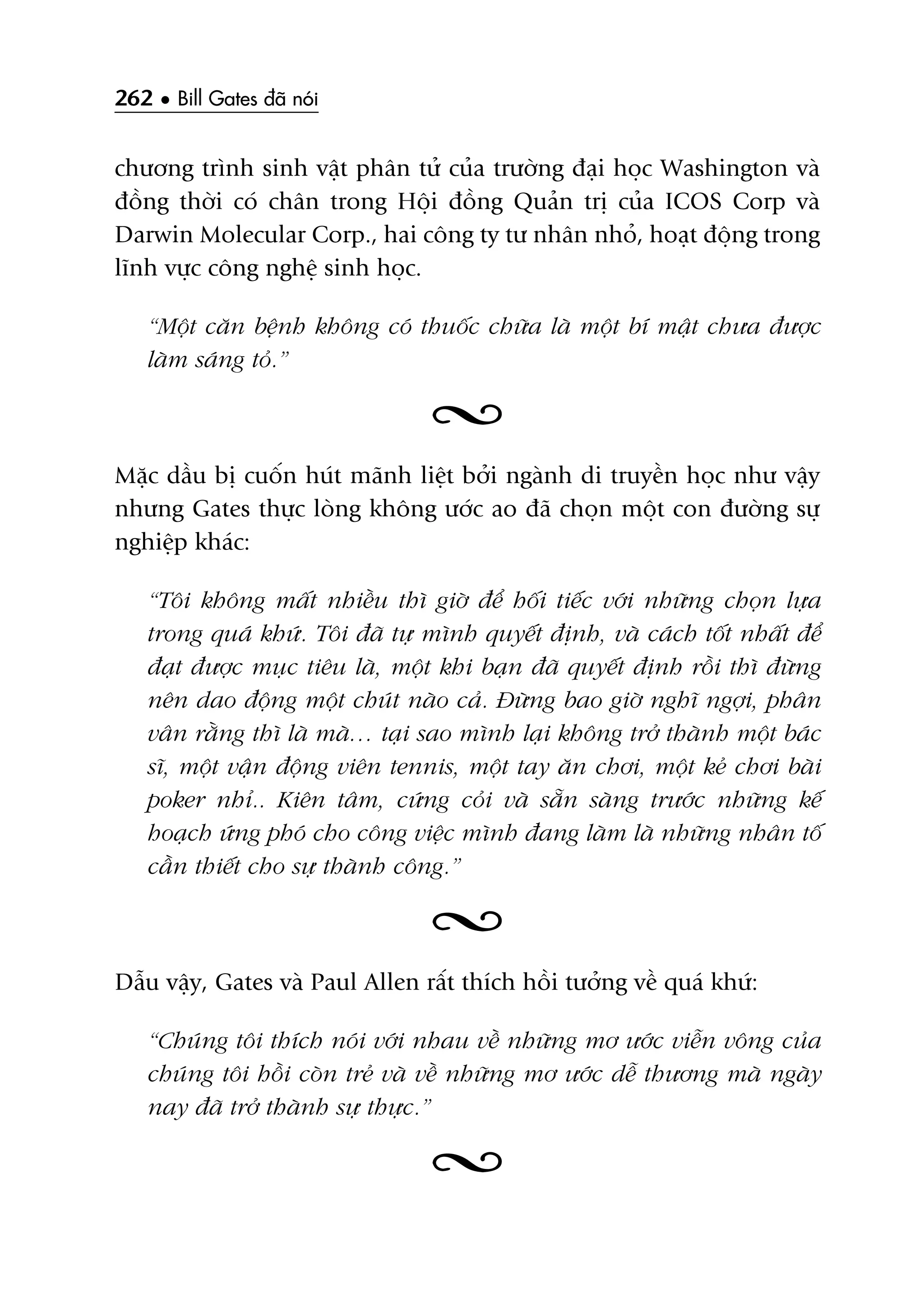 262 • Bill Gates àaä noái
chûúng trònh sinh vêåt phên tûã cuãa trûúâng àaåi hoåc Washington vaâ
àöìng thúâi coá chên trong Höåi àöìng Quaãn trõ cuãa ICOS Corp vaâ
Darwin Molecular Corp., hai cöng ty tû nhên nhoã, hoaåt àöång trong
lônh vûåc cöng nghïå sinh hoåc.
“Möåt cùn bïånh khöng coá thuöëc chûäa laâ möåt bñ mêåt chûa àûúåc
laâm saáng toã.”
Mùåc dêìu bõ cuöën huát maänh liïåt búãi ngaânh di truyïìn hoåc nhû vêåy
nhûng Gates thûåc loâng khöng ûúác ao àaä choån möåt con àûúâng sûå
nghiïåp khaác:
“Töi khöng mêët nhiïìu thò giúâ àïí höëi tiïëc vúái nhûäng choån lûåa
trong quaá khûá. Töi àaä tûå mònh quyïët àõnh, vaâ caách töët nhêët àïí
àaåt àûúåc muåc tiïu laâ, möåt khi baån àaä quyïët àõnh röìi thò àûâng
nïn dao àöång möåt chuát naâo caã. Àûâng bao giúâ nghô ngúåi, phên
vên rùçng thò laâ maâ… taåi sao mònh laåi khöng trúã thaânh möåt baác
sô, möåt vêån àöång viïn tennis, möåt tay ùn chúi, möåt keã chúi baâi
poker nhó.. Kiïn têm, cûáng coãi vaâ sùén saâng trûúác nhûäng kïë
hoaåch ûáng phoá cho cöng viïåc mònh àang laâm laâ nhûäng nhên töë
cêìn thiïët cho sûå thaânh cöng.”
Dêîu vêåy, Gates vaâ Paul Allen rêët thñch höìi tûúãng vïì quaá khûá:
“Chuáng töi thñch noái vúái nhau vïì nhûäng mú ûúác viïîn vöng cuãa
chuáng töi höìi coân treã vaâ vïì nhûäng mú ûúác dïî thûúng maâ ngaây
nay àaä trúã thaânh sûå thûåc.”
 