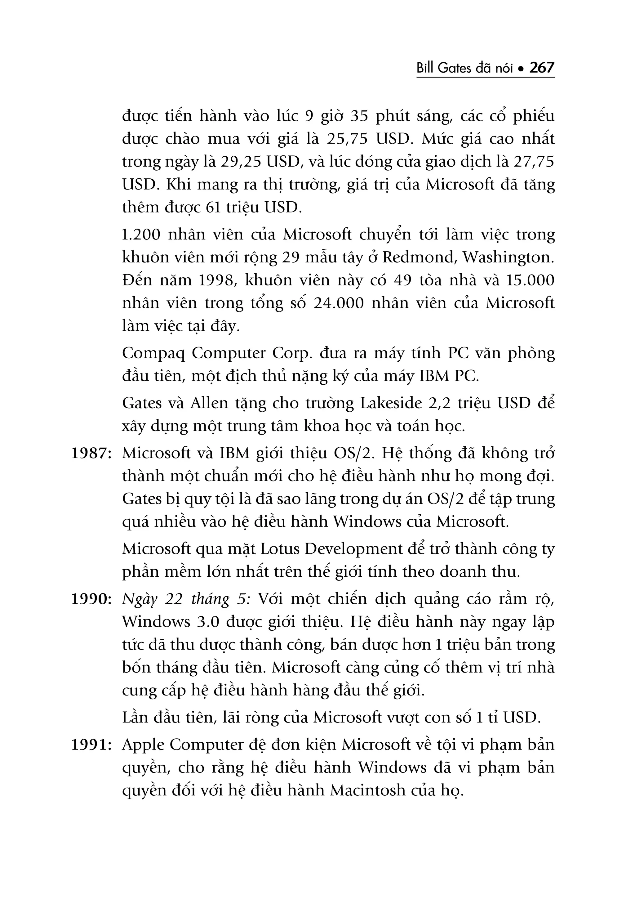 Bill Gates àaä noái • 267
àûúåc tiïën haânh vaâo luác 9 giúâ 35 phuát saáng, caác cöí phiïëu
àûúåc chaâo mua vúái giaá laâ 25,75 USD. Mûác giaá cao nhêët
trong ngaây laâ 29,25 USD, vaâ luác àoáng cûãa giao dõch laâ 27,75
USD. Khi mang ra thõ trûúâng, giaá trõ cuãa Microsoft àaä tùng
thïm àûúåc 61 triïåu USD.
1.200 nhên viïn cuãa Microsoft chuyïín túái laâm viïåc trong
khuön viïn múái röång 29 mêîu têy úã Redmond, Washington.
Àïën nùm 1998, khuön viïn naây coá 49 toâa nhaâ vaâ 15.000
nhên viïn trong töíng söë 24.000 nhên viïn cuãa Microsoft
laâm viïåc taåi àêy.
Compaq Computer Corp. àûa ra maáy tñnh PC vùn phoâng
àêìu tiïn, möåt àõch thuã nùång kyá cuãa maáy IBM PC.
Gates vaâ Allen tùång cho trûúâng Lakeside 2,2 triïåu USD àïí
xêy dûång möåt trung têm khoa hoåc vaâ toaán hoåc.
1987: Microsoft vaâ IBM giúái thiïåu OS/2. Hïå thöëng àaä khöng trúã
thaânh möåt chuêín múái cho hïå àiïìu haânh nhû hoå mong àúåi.
Gates bõ quy töåi laâ àaä sao laäng trong dûå aán OS/2 àïí têåp trung
quaá nhiïìu vaâo hïå àiïìu haânh Windows cuãa Microsoft.
Microsoft qua mùåt Lotus Development àïí trúã thaânh cöng ty
phêìn mïìm lúán nhêët trïn thïë giúái tñnh theo doanh thu.
1990: Ngaây 22 thaáng 5: Vúái möåt chiïën dõch quaãng caáo rêìm röå,
Windows 3.0 àûúåc giúái thiïåu. Hïå àiïìu haânh naây ngay lêåp
tûác àaä thu àûúåc thaânh cöng, baán àûúåc hún 1 triïåu baãn trong
böën thaáng àêìu tiïn. Microsoft caâng cuãng cöë thïm võ trñ nhaâ
cung cêëp hïå àiïìu haânh haâng àêìu thïë giúái.
Lêìn àêìu tiïn, laäi roâng cuãa Microsoft vûúåt con söë 1 tó USD.
1991: Apple Computer àïå àún kiïån Microsoft vïì töåi vi phaåm baãn
quyïìn, cho rùçng hïå àiïìu haânh Windows àaä vi phaåm baãn
quyïìn àöëi vúái hïå àiïìu haânh Macintosh cuãa hoå.
 