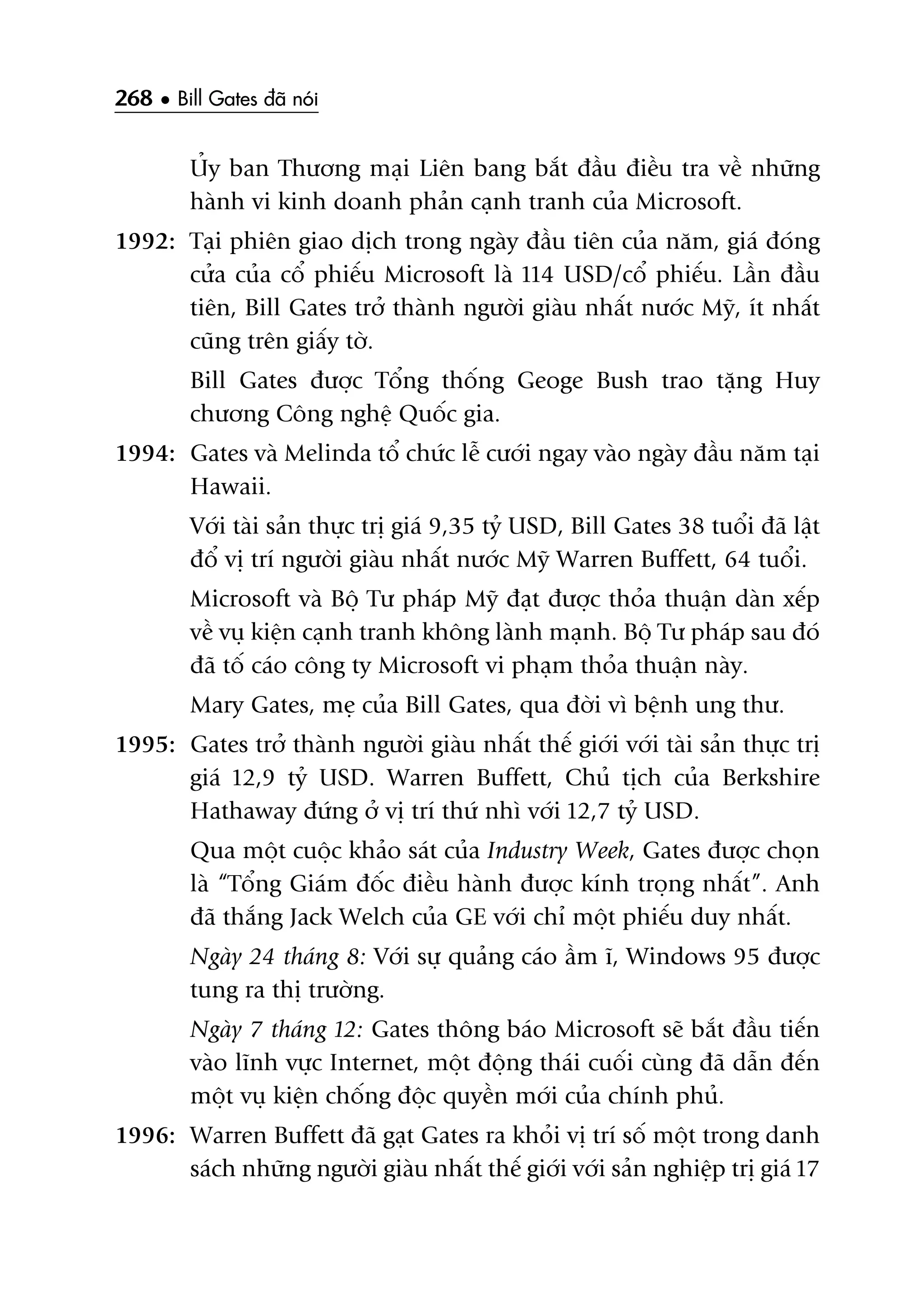 268 • Bill Gates àaä noái
UÃy ban Thûúng maåi Liïn bang bùæt àêìu àiïìu tra vïì nhûäng
haânh vi kinh doanh phaãn caånh tranh cuãa Microsoft.
1992: Taåi phiïn giao dõch trong ngaây àêìu tiïn cuãa nùm, giaá àoáng
cûãa cuãa cöí phiïëu Microsoft laâ 114 USD/cöí phiïëu. Lêìn àêìu
tiïn, Bill Gates trúã thaânh ngûúâi giaâu nhêët nûúác Myä, ñt nhêët
cuäng trïn giêëy túâ.
Bill Gates àûúåc Töíng thöëng Geoge Bush trao tùång Huy
chûúng Cöng nghïå Quöëc gia.
1994: Gates vaâ Melinda töí chûác lïî cûúái ngay vaâo ngaây àêìu nùm taåi
Hawaii.
Vúái taâi saãn thûåc trõ giaá 9,35 tyã USD, Bill Gates 38 tuöíi àaä lêåt
àöí võ trñ ngûúâi giaâu nhêët nûúác Myä Warren Buffett, 64 tuöíi.
Microsoft vaâ Böå Tû phaáp Myä àaåt àûúåc thoãa thuêån daân xïëp
vïì vuå kiïån caånh tranh khöng laânh maånh. Böå Tû phaáp sau àoá
àaä töë caáo cöng ty Microsoft vi phaåm thoãa thuêån naây.
Mary Gates, meå cuãa Bill Gates, qua àúâi vò bïånh ung thû.
1995: Gates trúã thaânh ngûúâi giaâu nhêët thïë giúái vúái taâi saãn thûåc trõ
giaá 12,9 tyã USD. Warren Buffett, Chuã tõch cuãa Berkshire
Hathaway àûáng úã võ trñ thûá nhò vúái 12,7 tyã USD.
Qua möåt cuöåc khaão saát cuãa Industry Week, Gates àûúåc choån
laâ “Töíng Giaám àöëc àiïìu haânh àûúåc kñnh troång nhêët”. Anh
àaä thùæng Jack Welch cuãa GE vúái chó möåt phiïëu duy nhêët.
Ngaây 24 thaáng 8: Vúái sûå quaãng caáo êìm ô, Windows 95 àûúåc
tung ra thõ trûúâng.
Ngaây 7 thaáng 12: Gates thöng baáo Microsoft seä bùæt àêìu tiïën
vaâo lônh vûåc Internet, möåt àöång thaái cuöëi cuâng àaä dêîn àïën
möåt vuå kiïån chöëng àöåc quyïìn múái cuãa chñnh phuã.
1996: Warren Buffett àaä gaåt Gates ra khoãi võ trñ söë möåt trong danh
saách nhûäng ngûúâi giaâu nhêët thïë giúái vúái saãn nghiïåp trõ giaá 17
 