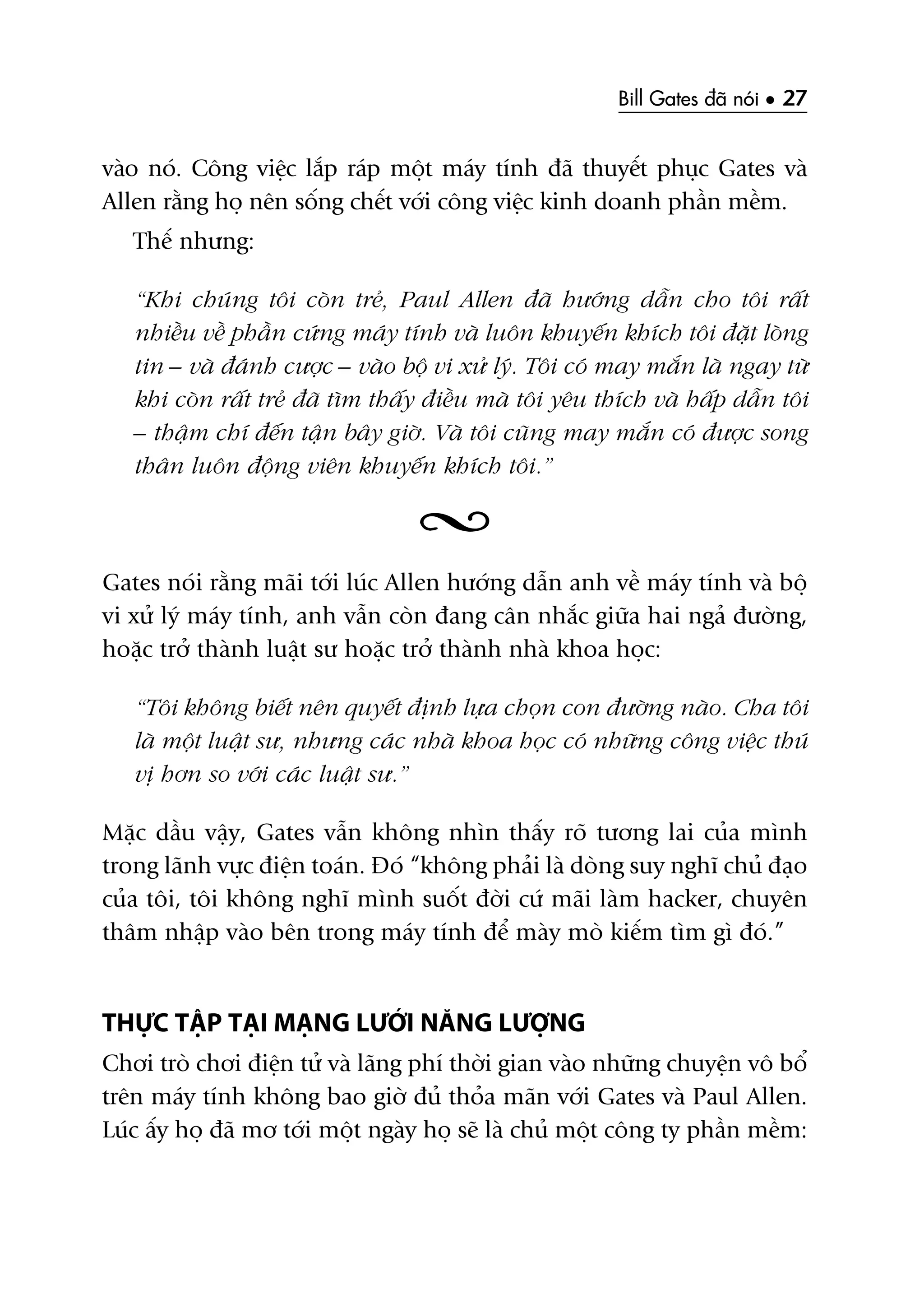 Bill Gates àaä noái • 27
vaâo noá. Cöng viïåc lùæp raáp möåt maáy tñnh àaä thuyïët phuåc Gates vaâ
Allen rùçng hoå nïn söëng chïët vúái cöng viïåc kinh doanh phêìn mïìm.
Thïë nhûng:
“Khi chuáng töi coân treã, Paul Allen àaä hûúáng dêîn cho töi rêët
nhiïìu vïì phêìn cûáng maáy tñnh vaâ luön khuyïën khñch töi àùåt loâng
tin – vaâ àaánh cûúåc – vaâo böå vi xûã lyá. Töi coá may mùæn laâ ngay tûâ
khi coân rêët treã àaä tòm thêëy àiïìu maâ töi yïu thñch vaâ hêëp dêîn töi
– thêåm chñ àïën têån bêy giúâ. Vaâ töi cuäng may mùæn coá àûúåc song
thên luön àöång viïn khuyïën khñch töi.”
Gates noái rùçng maäi túái luác Allen hûúáng dêîn anh vïì maáy tñnh vaâ böå
vi xûã lyá maáy tñnh, anh vêîn coân àang cên nhùæc giûäa hai ngaã àûúâng,
hoùåc trúã thaânh luêåt sû hoùåc trúã thaânh nhaâ khoa hoåc:
“Töi khöng biïët nïn quyïët àõnh lûåa choån con àûúâng naâo. Cha töi
laâ möåt luêåt sû, nhûng caác nhaâ khoa hoåc coá nhûäng cöng viïåc thuá
võ hún so vúái caác luêåt sû.”
Mùåc dêìu vêåy, Gates vêîn khöng nhòn thêëy roä tûúng lai cuãa mònh
trong laänh vûåc àiïån toaán. Àoá “khöng phaãi laâ doâng suy nghô chuã àaåo
cuãa töi, töi khöng nghô mònh suöët àúâi cûá maäi laâm hacker, chuyïn
thêm nhêåp vaâo bïn trong maáy tñnh àïí maây moâ kiïëm tòm gò àoá.”
THÛÅC TÊÅP TAÅI MAÅNG LÛÚÁI NÙNG LÛÚÅNG
Chúi troâ chúi àiïån tûã vaâ laäng phñ thúâi gian vaâo nhûäng chuyïån vö böí
trïn maáy tñnh khöng bao giúâ àuã thoãa maän vúái Gates vaâ Paul Allen.
Luác êëy hoå àaä mú túái möåt ngaây hoå seä laâ chuã möåt cöng ty phêìn mïìm:
 