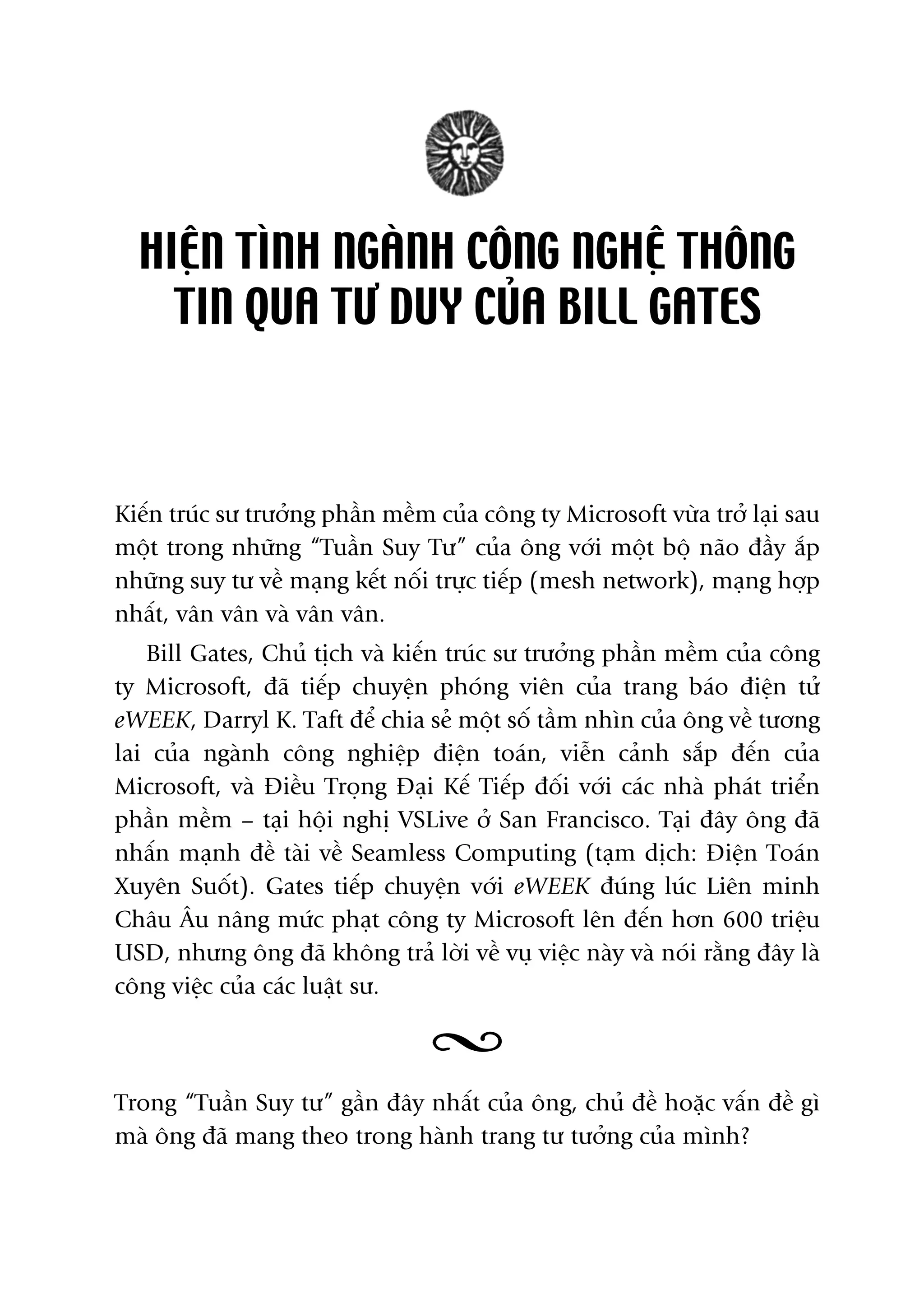 HIÏÅN TÒNH NGAÂNH CÖNG NGHÏÅ THÖNG
TIN QUA TÛ DUY CUÃA BILL GATES
Kiïën truác sû trûúãng phêìn mïìm cuãa cöng ty Microsoft vûâa trúã laåi sau
möåt trong nhûäng “Tuêìn Suy Tû” cuãa öng vúái möåt böå naäo àêìy ùæp
nhûäng suy tû vïì maång kïët nöëi trûåc tiïëp (mesh network), maång húåp
nhêët, vên vên vaâ vên vên.
Bill Gates, Chuã tõch vaâ kiïën truác sû trûúãng phêìn mïìm cuãa cöng
ty Microsoft, àaä tiïëp chuyïån phoáng viïn cuãa trang baáo àiïån tûã
eWEEK, Darryl K. Taft àïí chia seã möåt söë têìm nhòn cuãa öng vïì tûúng
lai cuãa ngaânh cöng nghiïåp àiïån toaán, viïîn caãnh sùæp àïën cuãa
Microsoft, vaâ Àiïìu Troång Àaåi Kïë Tiïëp àöëi vúái caác nhaâ phaát triïín
phêìn mïìm – taåi höåi nghõ VSLive úã San Francisco. Taåi àêy öng àaä
nhêën maånh àïì taâi vïì Seamless Computing (taåm dõch: Àiïån Toaán
Xuyïn Suöët). Gates tiïëp chuyïån vúái eWEEK àuáng luác Liïn minh
Chêu Êu nêng mûác phaåt cöng ty Microsoft lïn àïën hún 600 triïåu
USD, nhûng öng àaä khöng traã lúâi vïì vuå viïåc naây vaâ noái rùçng àêy laâ
cöng viïåc cuãa caác luêåt sû.
Trong “Tuêìn Suy tû” gêìn àêy nhêët cuãa öng, chuã àïì hoùåc vêën àïì gò
maâ öng àaä mang theo trong haânh trang tû tûúãng cuãa mònh?
 