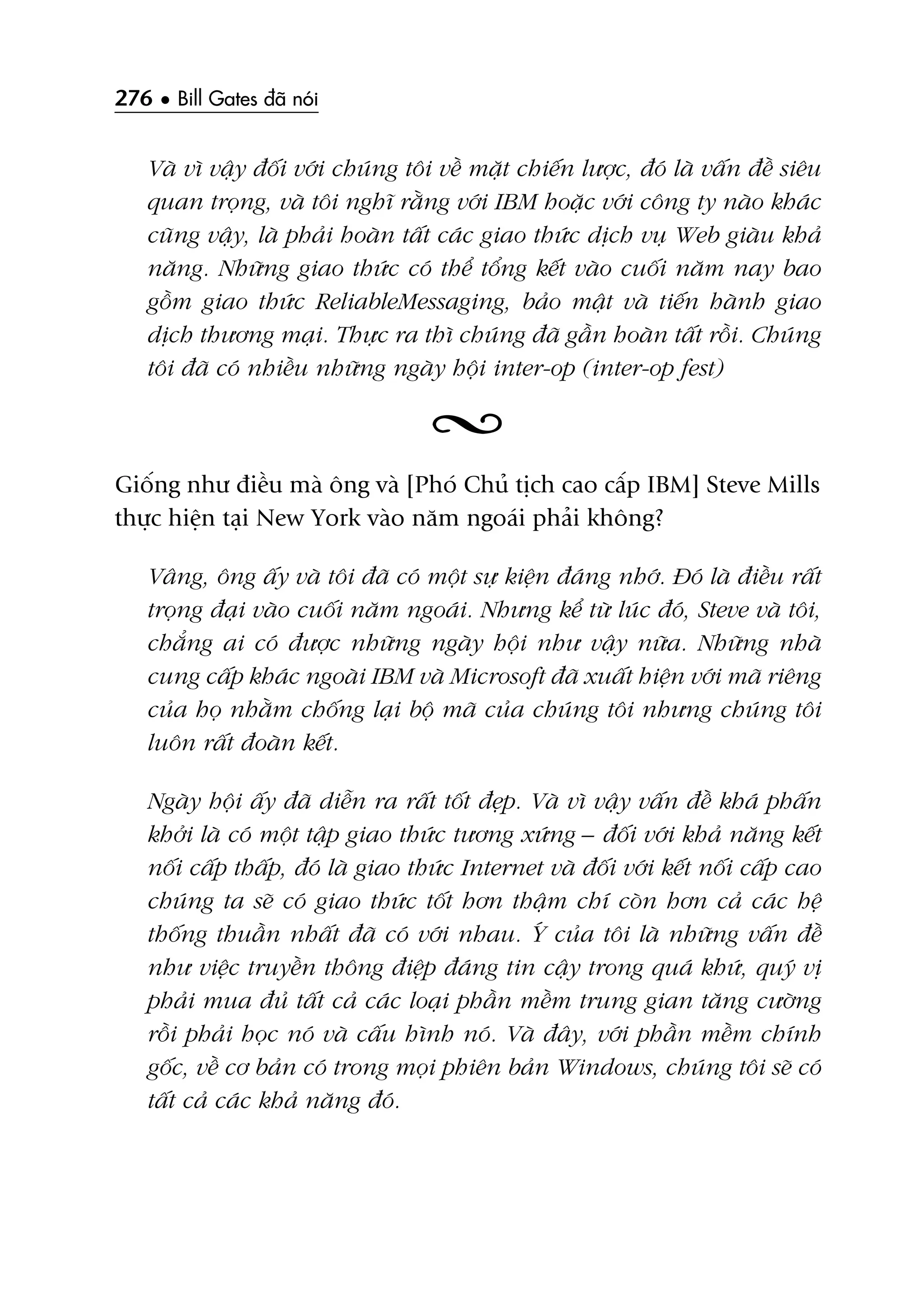 276 • Bill Gates àaä noái
Vaâ vò vêåy àöëi vúái chuáng töi vïì mùåt chiïën lûúåc, àoá laâ vêën àïì siïu
quan troång, vaâ töi nghô rùçng vúái IBM hoùåc vúái cöng ty naâo khaác
cuäng vêåy, laâ phaãi hoaân têët caác giao thûác dõch vuå Web giaâu khaã
nùng. Nhûäng giao thûác coá thïí töíng kïët vaâo cuöëi nùm nay bao
göìm giao thûác ReliableMessaging, baão mêåt vaâ tiïën haânh giao
dõch thûúng maåi. Thûåc ra thò chuáng àaä gêìn hoaân têët röìi. Chuáng
töi àaä coá nhiïìu nhûäng ngaây höåi inter-op (inter-op fest)
Giöëng nhû àiïìu maâ öng vaâ [Phoá Chuã tõch cao cêëp IBM] Steve Mills
thûåc hiïån taåi New York vaâo nùm ngoaái phaãi khöng?
Vêng, öng êëy vaâ töi àaä coá möåt sûå kiïån àaáng nhúá. Àoá laâ àiïìu rêët
troång àaåi vaâo cuöëi nùm ngoaái. Nhûng kïí tûâ luác àoá, Steve vaâ töi,
chùèng ai coá àûúåc nhûäng ngaây höåi nhû vêåy nûäa. Nhûäng nhaâ
cung cêëp khaác ngoaâi IBM vaâ Microsoft àaä xuêët hiïån vúái maä riïng
cuãa hoå nhùçm chöëng laåi böå maä cuãa chuáng töi nhûng chuáng töi
luön rêët àoaân kïët.
Ngaây höåi êëy àaä diïîn ra rêët töët àeåp. Vaâ vò vêåy vêën àïì khaá phêën
khúãi laâ coá möåt têåp giao thûác tûúng xûáng – àöëi vúái khaã nùng kïët
nöëi cêëp thêëp, àoá laâ giao thûác Internet vaâ àöëi vúái kïët nöëi cêëp cao
chuáng ta seä coá giao thûác töët hún thêåm chñ coân hún caã caác hïå
thöëng thuêìn nhêët àaä coá vúái nhau. YÁ cuãa töi laâ nhûäng vêën àïì
nhû viïåc truyïìn thöng àiïåp àaáng tin cêåy trong quaá khûá, quyá võ
phaãi mua àuã têët caã caác loaåi phêìn mïìm trung gian tùng cûúâng
röìi phaãi hoåc noá vaâ cêëu hònh noá. Vaâ àêy, vúái phêìn mïìm chñnh
göëc, vïì cú baãn coá trong moåi phiïn baãn Windows, chuáng töi seä coá
têët caã caác khaã nùng àoá.
 