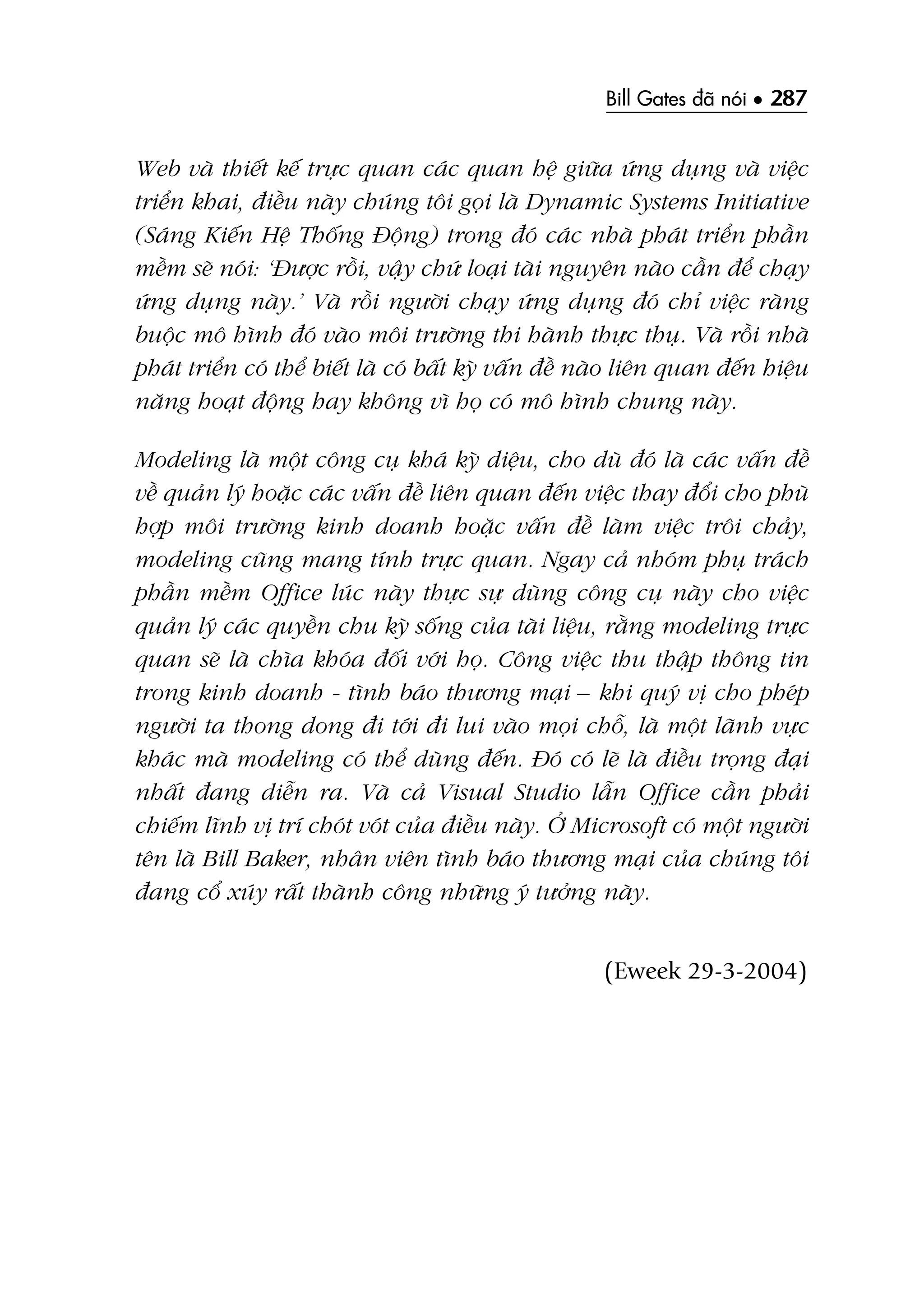Bill Gates àaä noái • 287
Web vaâ thiïët kïë trûåc quan caác quan hïå giûäa ûáng duång vaâ viïåc
triïín khai, àiïìu naây chuáng töi goåi laâ Dynamic Systems Initiative
(Saáng Kiïën Hïå Thöëng Àöång) trong àoá caác nhaâ phaát triïín phêìn
mïìm seä noái: ‘Àûúåc röìi, vêåy chûá loaåi taâi nguyïn naâo cêìn àïí chaåy
ûáng duång naây.’ Vaâ röìi ngûúâi chaåy ûáng duång àoá chó viïåc raâng
buöåc mö hònh àoá vaâo möi trûúâng thi haânh thûåc thuå. Vaâ röìi nhaâ
phaát triïín coá thïí biïët laâ coá bêët kyâ vêën àïì naâo liïn quan àïën hiïåu
nùng hoaåt àöång hay khöng vò hoå coá mö hònh chung naây.
Modeling laâ möåt cöng cuå khaá kyâ diïåu, cho duâ àoá laâ caác vêën àïì
vïì quaãn lyá hoùåc caác vêën àïì liïn quan àïën viïåc thay àöíi cho phuâ
húåp möi trûúâng kinh doanh hoùåc vêën àïì laâm viïåc tröi chaãy,
modeling cuäng mang tñnh trûåc quan. Ngay caã nhoám phuå traách
phêìn mïìm Office luác naây thûåc sûå duâng cöng cuå naây cho viïåc
quaãn lyá caác quyïìn chu kyâ söëng cuãa taâi liïåu, rùçng modeling trûåc
quan seä laâ chòa khoáa àöëi vúái hoå. Cöng viïåc thu thêåp thöng tin
trong kinh doanh - tònh baáo thûúng maåi – khi quyá võ cho pheáp
ngûúâi ta thong dong ài túái ài lui vaâo moåi chöî, laâ möåt laänh vûåc
khaác maâ modeling coá thïí duâng àïën. Àoá coá leä laâ àiïìu troång àaåi
nhêët àang diïîn ra. Vaâ caã Visual Studio lêîn Office cêìn phaãi
chiïëm lônh võ trñ choát voát cuãa àiïìu naây. ÚÃ Microsoft coá möåt ngûúâi
tïn laâ Bill Baker, nhên viïn tònh baáo thûúng maåi cuãa chuáng töi
àang cöí xuáy rêët thaânh cöng nhûäng yá tûúãng naây.
(Eweek 29-3-2004)
 