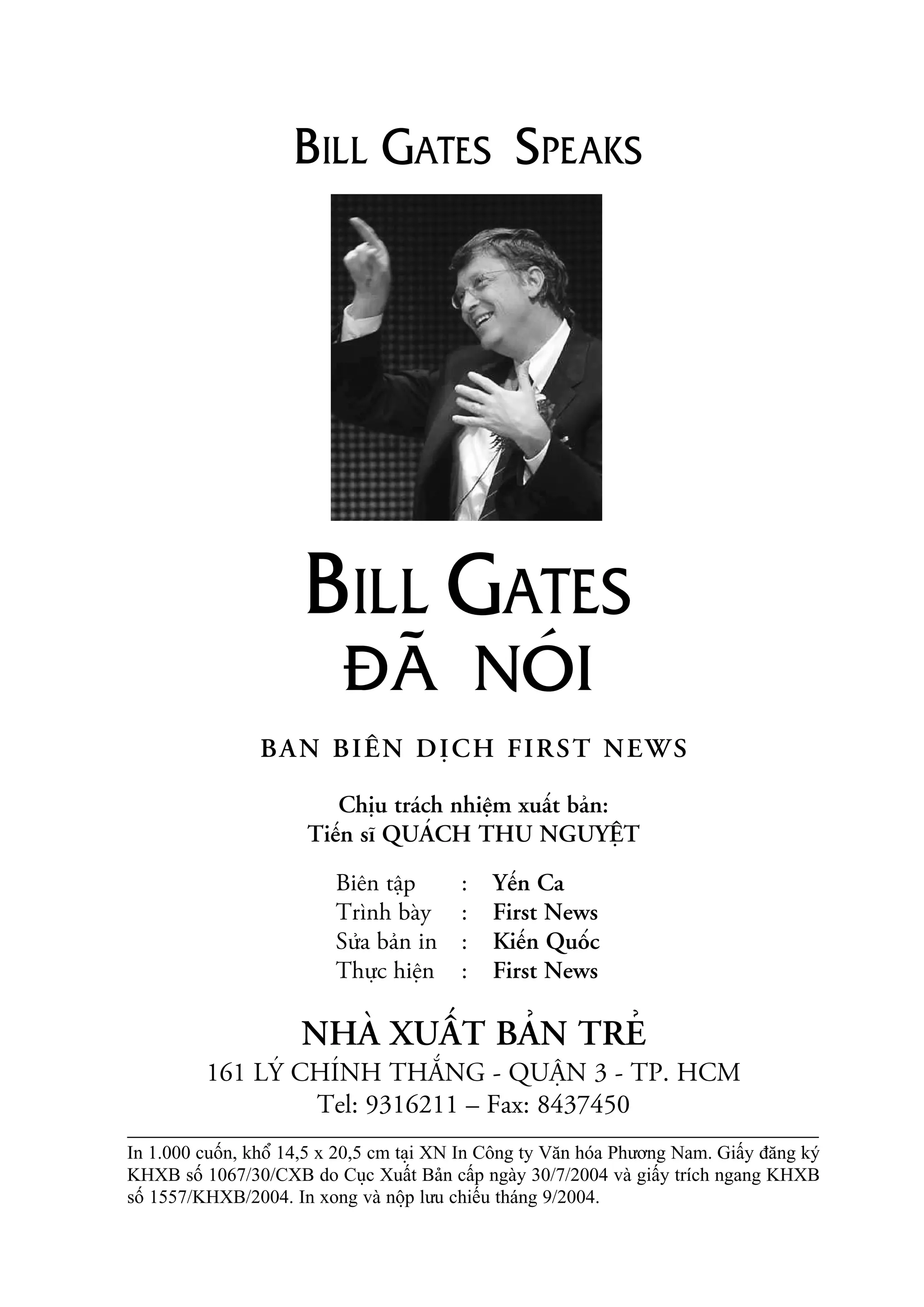 BAN BIÏN DÕCH FIRST NEWS
Chõu traách nhiïåm xuêët baãn:
Tiïën sô QUAÁCH THU NGUYÏÅT
Biïn têåp : Yïën Ca
Trònh baây : First News
Sûãa baãn in : Kiïën Quöëc
Thûåc hiïån : First News
NHAÂ XUÊËT BAÃN TREÃ
161 LYÁ CHÑNH THÙÆNG - QUÊÅN 3 - TP. HCM
Tel: 9316211 – Fax: 8437450
In 1.000 cuöën, khöí 14,5 x 20,5 cm taåi XN In Cöng ty Vùn hoáa Phûúng Nam. Giêëy àùng kyá
KHXB söë 1067/30/CXB do Cuåc Xuêët Baãn cêëp ngaây 30/7/2004 vaâ giêëy trñch ngang KHXB
söë 1557/KHXB/2004. In xong vaâ nöåp lûu chiïëu thaáng 9/2004.
BILL GATES SPEAKS
BILL GATES
ÀAÄ NOÁI
 