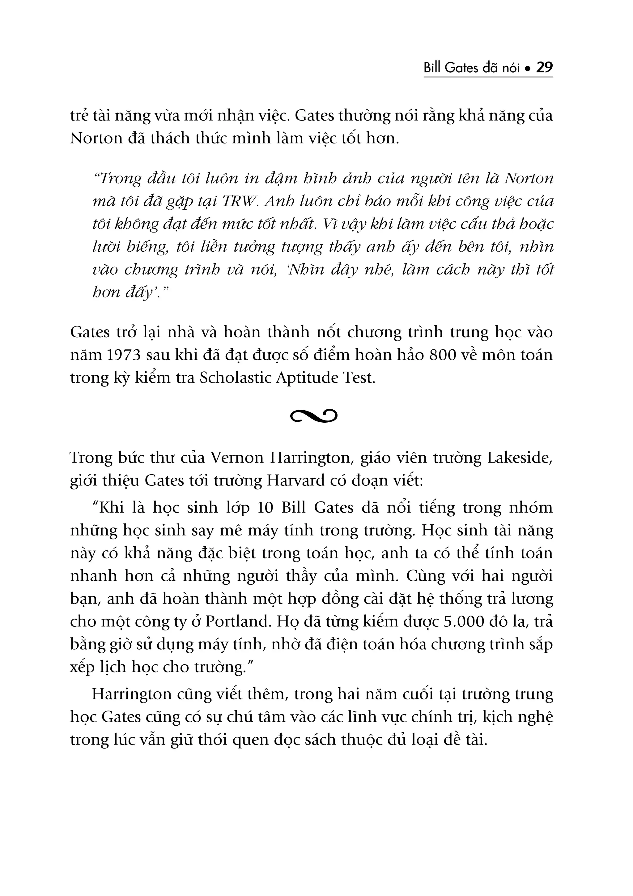 Bill Gates àaä noái • 29
treã taâi nùng vûâa múái nhêån viïåc. Gates thûúâng noái rùçng khaã nùng cuãa
Norton àaä thaách thûác mònh laâm viïåc töët hún.
“Trong àêìu töi luön in àêåm hònh aãnh cuãa ngûúâi tïn laâ Norton
maâ töi àaä gùåp taåi TRW. Anh luön chó baão möîi khi cöng viïåc cuãa
töi khöng àaåt àïën mûác töët nhêët. Vò vêåy khi laâm viïåc cêíu thaã hoùåc
lûúâi biïëng, töi liïìn tûúãng tûúång thêëy anh êëy àïën bïn töi, nhòn
vaâo chûúng trònh vaâ noái, ‘Nhòn àêy nheá, laâm caách naây thò töët
hún àêëy’.”
Gates trúã laåi nhaâ vaâ hoaân thaânh nöët chûúng trònh trung hoåc vaâo
nùm 1973 sau khi àaä àaåt àûúåc söë àiïím hoaân haão 800 vïì mön toaán
trong kyâ kiïím tra Scholastic Aptitude Test.
Trong bûác thû cuãa Vernon Harrington, giaáo viïn trûúâng Lakeside,
giúái thiïåu Gates túái trûúâng Harvard coá àoaån viïët:
“Khi laâ hoåc sinh lúáp 10 Bill Gates àaä nöíi tiïëng trong nhoám
nhûäng hoåc sinh say mï maáy tñnh trong trûúâng. Hoåc sinh taâi nùng
naây coá khaã nùng àùåc biïåt trong toaán hoåc, anh ta coá thïí tñnh toaán
nhanh hún caã nhûäng ngûúâi thêìy cuãa mònh. Cuâng vúái hai ngûúâi
baån, anh àaä hoaân thaânh möåt húåp àöìng caâi àùåt hïå thöëng traã lûúng
cho möåt cöng ty úã Portland. Hoå àaä tûâng kiïëm àûúåc 5.000 àö la, traã
bùçng giúâ sûã duång maáy tñnh, nhúâ àaä àiïån toaán hoáa chûúng trònh sùæp
xïëp lõch hoåc cho trûúâng.”
Harrington cuäng viïët thïm, trong hai nùm cuöëi taåi trûúâng trung
hoåc Gates cuäng coá sûå chuá têm vaâo caác lônh vûåc chñnh trõ, kõch nghïå
trong luác vêîn giûä thoái quen àoåc saách thuöåc àuã loaåi àïì taâi.
 