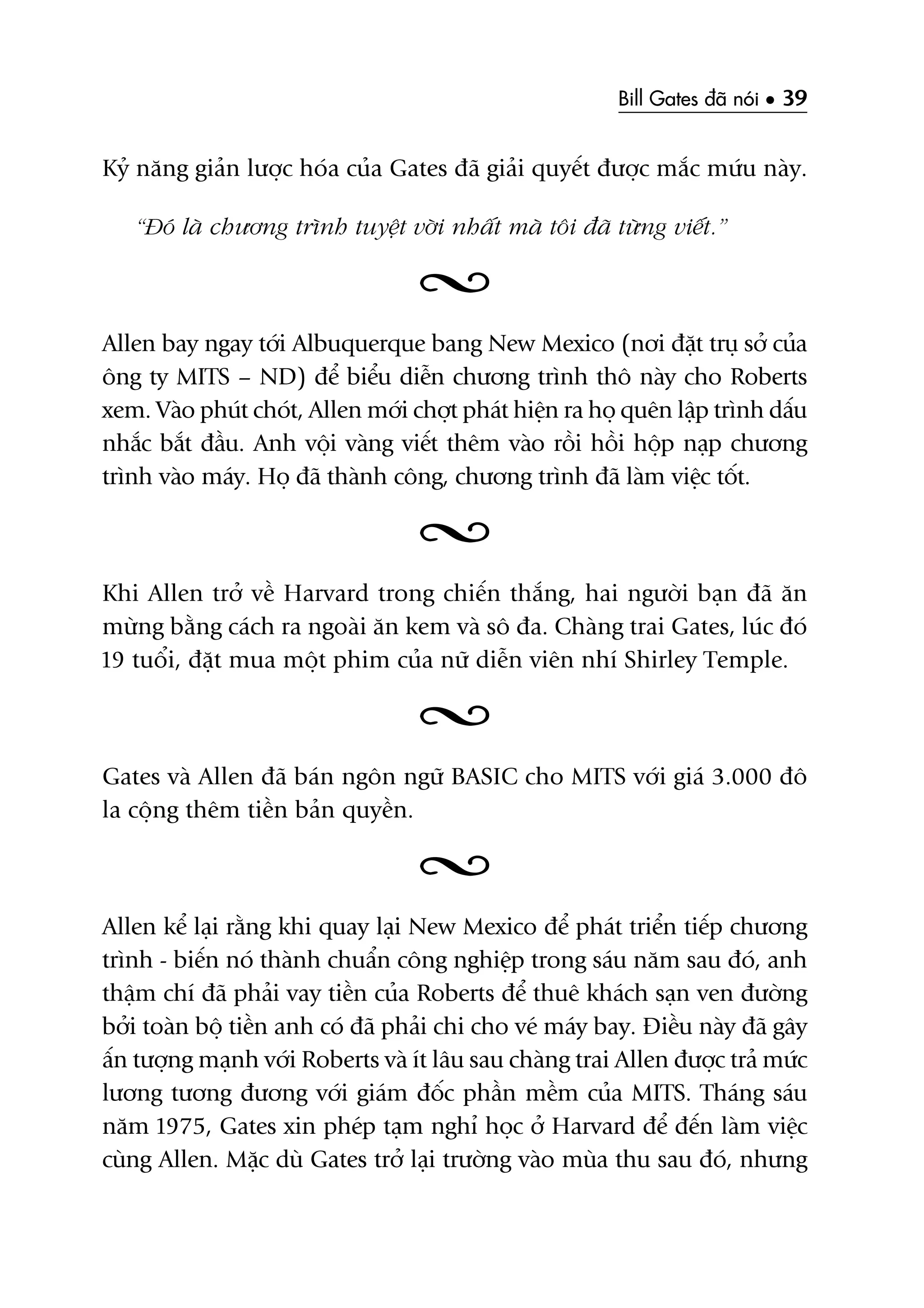 Bill Gates àaä noái • 39
Kyã nùng giaãn lûúåc hoáa cuãa Gates àaä giaãi quyïët àûúåc mùæc mûáu naây.
“Àoá laâ chûúng trònh tuyïåt vúâi nhêët maâ töi àaä tûâng viïët.”
Allen bay ngay túái Albuquerque bang New Mexico (núi àùåt truå súã cuãa
öng ty MITS – ND) àïí biïíu diïîn chûúng trònh thö naây cho Roberts
xem. Vaâo phuát choát, Allen múái chúåt phaát hiïån ra hoå quïn lêåp trònh dêëu
nhùæc bùæt àêìu. Anh vöåi vaâng viïët thïm vaâo röìi höìi höåp naåp chûúng
trònh vaâo maáy. Hoå àaä thaânh cöng, chûúng trònh àaä laâm viïåc töët.
Khi Allen trúã vïì Harvard trong chiïën thùæng, hai ngûúâi baån àaä ùn
mûâng bùçng caách ra ngoaâi ùn kem vaâ sö àa. Chaâng trai Gates, luác àoá
19 tuöíi, àùåt mua möåt phim cuãa nûä diïîn viïn nhñ Shirley Temple.
Gates vaâ Allen àaä baán ngön ngûä BASIC cho MITS vúái giaá 3.000 àö
la cöång thïm tiïìn baãn quyïìn.
Allen kïí laåi rùçng khi quay laåi New Mexico àïí phaát triïín tiïëp chûúng
trònh - biïën noá thaânh chuêín cöng nghiïåp trong saáu nùm sau àoá, anh
thêåm chñ àaä phaãi vay tiïìn cuãa Roberts àïí thuï khaách saån ven àûúâng
búãi toaân böå tiïìn anh coá àaä phaãi chi cho veá maáy bay. Àiïìu naây àaä gêy
êën tûúång maånh vúái Roberts vaâ ñt lêu sau chaâng trai Allen àûúåc traã mûác
lûúng tûúng àûúng vúái giaám àöëc phêìn mïìm cuãa MITS. Thaáng saáu
nùm 1975, Gates xin pheáp taåm nghó hoåc úã Harvard àïí àïën laâm viïåc
cuâng Allen. Mùåc duâ Gates trúã laåi trûúâng vaâo muâa thu sau àoá, nhûng
 