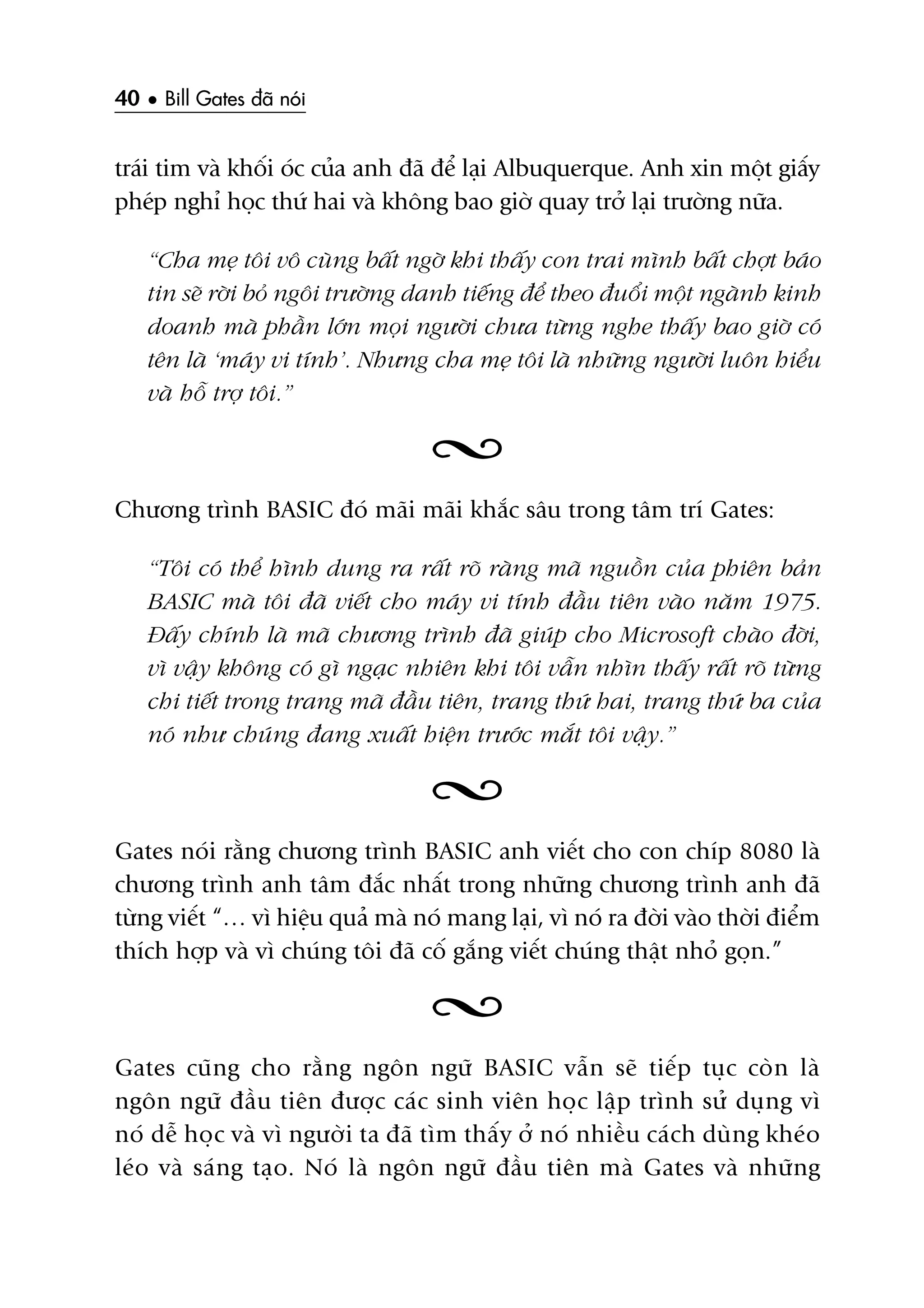 40 • Bill Gates àaä noái
traái tim vaâ khöëi oác cuãa anh àaä àïí laåi Albuquerque. Anh xin möåt giêëy
pheáp nghó hoåc thûá hai vaâ khöng bao giúâ quay trúã laåi trûúâng nûäa.
“Cha meå töi vö cuâng bêët ngúâ khi thêëy con trai mònh bêët chúåt baáo
tin seä rúâi boã ngöi trûúâng danh tiïëng àïí theo àuöíi möåt ngaânh kinh
doanh maâ phêìn lúán moåi ngûúâi chûa tûâng nghe thêëy bao giúâ coá
tïn laâ ‘maáy vi tñnh’. Nhûng cha meå töi laâ nhûäng ngûúâi luön hiïíu
vaâ höî trúå töi.”
Chûúng trònh BASIC àoá maäi maäi khùæc sêu trong têm trñ Gates:
“Töi coá thïí hònh dung ra rêët roä raâng maä nguöìn cuãa phiïn baãn
BASIC maâ töi àaä viïët cho maáy vi tñnh àêìu tiïn vaâo nùm 1975.
Àêëy chñnh laâ maä chûúng trònh àaä giuáp cho Microsoft chaâo àúâi,
vò vêåy khöng coá gò ngaåc nhiïn khi töi vêîn nhòn thêëy rêët roä tûâng
chi tiïët trong trang maä àêìu tiïn, trang thûá hai, trang thûá ba cuãa
noá nhû chuáng àang xuêët hiïån trûúác mùæt töi vêåy.”
Gates noái rùçng chûúng trònh BASIC anh viïët cho con chñp 8080 laâ
chûúng trònh anh têm àùæc nhêët trong nhûäng chûúng trònh anh àaä
tûâng viïët “… vò hiïåu quaã maâ noá mang laåi, vò noá ra àúâi vaâo thúâi àiïím
thñch húåp vaâ vò chuáng töi àaä cöë gùæng viïët chuáng thêåt nhoã goån.”
Gates cuäng cho rùçng ngön ngûä BASIC vêîn seä tiïëp tuåc coân laâ
ngön ngûä àêìu tiïn àûúåc caác sinh viïn hoåc lêåp trònh sûã duång vò
noá dïî hoåc vaâ vò ngûúâi ta àaä tòm thêëy úã noá nhiïìu caách duâng kheáo
leáo vaâ saáng taåo. Noá laâ ngön ngûä àêìu tiïn maâ Gates vaâ nhûäng
 