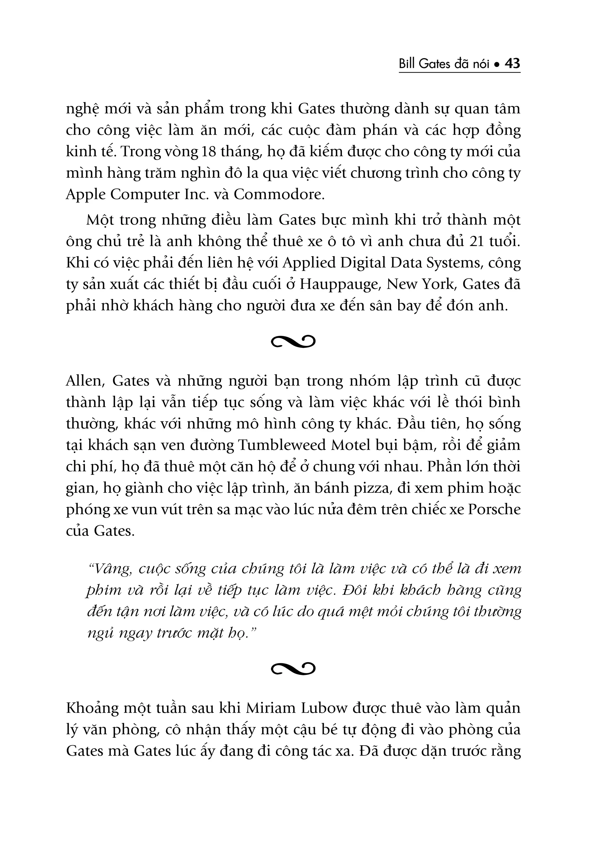 Bill Gates àaä noái • 43
nghïå múái vaâ saãn phêím trong khi Gates thûúâng daânh sûå quan têm
cho cöng viïåc laâm ùn múái, caác cuöåc àaâm phaán vaâ caác húåp àöìng
kinh tïë. Trong voâng 18 thaáng, hoå àaä kiïëm àûúåc cho cöng ty múái cuãa
mònh haâng trùm nghòn àö la qua viïåc viïët chûúng trònh cho cöng ty
Apple Computer Inc. vaâ Commodore.
Möåt trong nhûäng àiïìu laâm Gates bûåc mònh khi trúã thaânh möåt
öng chuã treã laâ anh khöng thïí thuï xe ö tö vò anh chûa àuã 21 tuöíi.
Khi coá viïåc phaãi àïën liïn hïå vúái Applied Digital Data Systems, cöng
ty saãn xuêët caác thiïët bõ àêìu cuöëi úã Hauppauge, New York, Gates àaä
phaãi nhúâ khaách haâng cho ngûúâi àûa xe àïën sên bay àïí àoán anh.
Allen, Gates vaâ nhûäng ngûúâi baån trong nhoám lêåp trònh cuä àûúåc
thaânh lêåp laåi vêîn tiïëp tuåc söëng vaâ laâm viïåc khaác vúái lïì thoái bònh
thûúâng, khaác vúái nhûäng mö hònh cöng ty khaác. Àêìu tiïn, hoå söëng
taåi khaách saån ven àûúâng Tumbleweed Motel buåi bêåm, röìi àïí giaãm
chi phñ, hoå àaä thuï möåt cùn höå àïí úã chung vúái nhau. Phêìn lúán thúâi
gian, hoå giaânh cho viïåc lêåp trònh, ùn baánh pizza, ài xem phim hoùåc
phoáng xe vun vuát trïn sa maåc vaâo luác nûãa àïm trïn chiïëc xe Porsche
cuãa Gates.
“Vêng, cuöåc söëng cuãa chuáng töi laâ laâm viïåc vaâ coá thïí laâ ài xem
phim vaâ röìi laåi vïì tiïëp tuåc laâm viïåc. Àöi khi khaách haâng cuäng
àïën têån núi laâm viïåc, vaâ coá luác do quaá mïåt moãi chuáng töi thûúâng
nguã ngay trûúác mùåt hoå.”
Khoaãng möåt tuêìn sau khi Miriam Lubow àûúåc thuï vaâo laâm quaãn
lyá vùn phoâng, cö nhêån thêëy möåt cêåu beá tûå àöång ài vaâo phoâng cuãa
Gates maâ Gates luác êëy àang ài cöng taác xa. Àaä àûúåc dùån trûúác rùçng
 