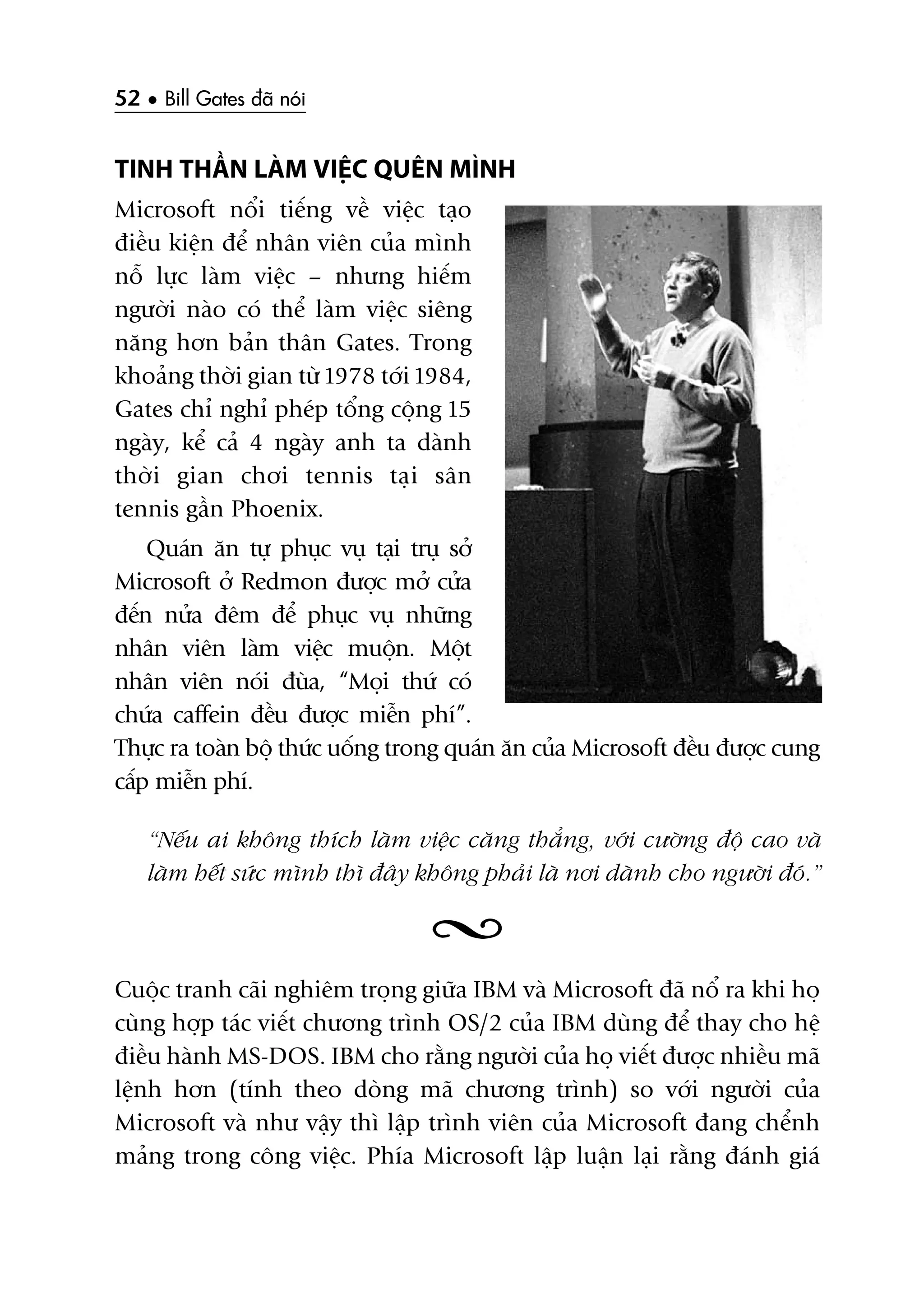 52 • Bill Gates àaä noái
TINH THÊÌN LAÂM VIÏÅC QUÏN MÒNH
Microsoft nöíi tiïëng vïì viïåc taåo
àiïìu kiïån àïí nhên viïn cuãa mònh
nöî lûåc laâm viïåc – nhûng hiïëm
ngûúâi naâo coá thïí laâm viïåc siïng
nùng hún baãn thên Gates. Trong
khoaãng thúâi gian tûâ 1978 túái 1984,
Gates chó nghó pheáp töíng cöång 15
ngaây, kïí caã 4 ngaây anh ta daânh
thúâi gian chúi tennis taåi sên
tennis gêìn Phoenix.
Quaán ùn tûå phuåc vuå taåi truå súã
Microsoft úã Redmon àûúåc múã cûãa
àïën nûãa àïm àïí phuåc vuå nhûäng
nhên viïn laâm viïåc muöån. Möåt
nhên viïn noái àuâa, “Moåi thûá coá
chûáa caffein àïìu àûúåc miïîn phñ”.
Thûåc ra toaân böå thûác uöëng trong quaán ùn cuãa Microsoft àïìu àûúåc cung
cêëp miïîn phñ.
“Nïëu ai khöng thñch laâm viïåc cùng thùèng, vúái cûúâng àöå cao vaâ
laâm hïët sûác mònh thò àêy khöng phaãi laâ núi daânh cho ngûúâi àoá.”
Cuöåc tranh caäi nghiïm troång giûäa IBM vaâ Microsoft àaä nöí ra khi hoå
cuâng húåp taác viïët chûúng trònh OS/2 cuãa IBM duâng àïí thay cho hïå
àiïìu haânh MS-DOS. IBM cho rùçng ngûúâi cuãa hoå viïët àûúåc nhiïìu maä
lïånh hún (tñnh theo doâng maä chûúng trònh) so vúái ngûúâi cuãa
Microsoft vaâ nhû vêåy thò lêåp trònh viïn cuãa Microsoft àang chïính
maãng trong cöng viïåc. Phña Microsoft lêåp luêån laåi rùçng àaánh giaá
 