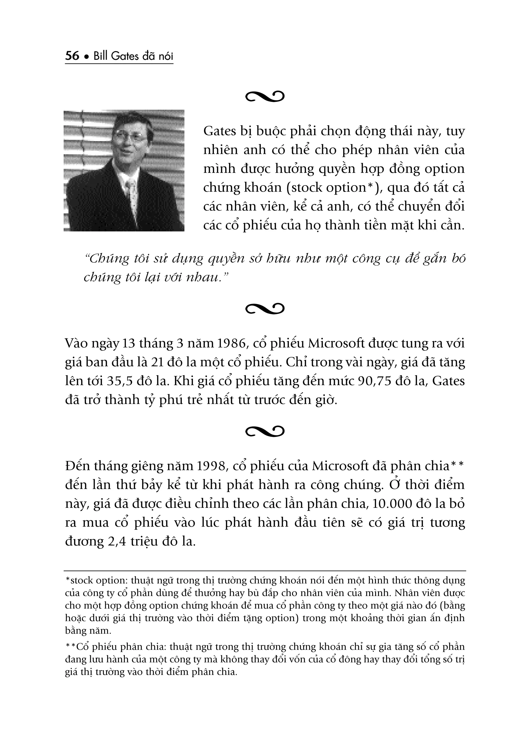 56 • Bill Gates àaä noái
Gates bõ buöåc phaãi choån àöång thaái naây, tuy
nhiïn anh coá thïí cho pheáp nhên viïn cuãa
mònh àûúåc hûúãng quyïìn húåp àöìng option
chûáng khoaán (stock option*), qua àoá têët caã
caác nhên viïn, kïí caã anh, coá thïí chuyïín àöíi
caác cöí phiïëu cuãa hoå thaânh tiïìn mùåt khi cêìn.
“Chuáng töi sûã duång quyïìn súã hûäu nhû möåt cöng cuå àïí gùæn boá
chuáng töi laåi vúái nhau.”
Vaâo ngaây 13 thaáng 3 nùm 1986, cöí phiïëu Microsoft àûúåc tung ra vúái
giaá ban àêìu laâ 21 àö la möåt cöí phiïëu. Chó trong vaâi ngaây, giaá àaä tùng
lïn túái 35,5 àö la. Khi giaá cöí phiïëu tùng àïën mûác 90,75 àö la, Gates
àaä trúã thaânh tyã phuá treã nhêët tûâ trûúác àïën giúâ.
Àïën thaáng giïng nùm 1998, cöí phiïëu cuãa Microsoft àaä phên chia**
àïën lêìn thûá baãy kïí tûâ khi phaát haânh ra cöng chuáng. ÚÃ thúâi àiïím
naây, giaá àaä àûúåc àiïìu chónh theo caác lêìn phên chia, 10.000 àö la boã
ra mua cöí phiïëu vaâo luác phaát haânh àêìu tiïn seä coá giaá trõ tûúng
àûúng 2,4 triïåu àö la.
*stock option: thuêåt ngûä trong thõ trûúâng chûáng khoaán noái àïën möåt hònh thûác thöng duång
cuãa cöng ty cöí phêìn duâng àïí thûúãng hay buâ àùæp cho nhên viïn cuãa mònh. Nhên viïn àûúåc
cho möåt húåp àöìng option chûáng khoaán àïí mua cöí phêìn cöng ty theo möåt giaá naâo àoá (bùçng
hoùåc dûúái giaá thõ trûúâng vaâo thúâi àiïím tùång option) trong möåt khoaãng thúâi gian êën àõnh
bùçng nùm.
**Cöí phiïëu phên chia: thuêåt ngûä trong thõ trûúâng chûáng khoaán chó sûå gia tùng söë cöí phêìn
àang lûu haânh cuãa möåt cöng ty maâ khöng thay àöíi vöën cuãa cöí àöng hay thay àöíi töíng söë trõ
giaá thõ trûúâng vaâo thúâi àiïím phên chia.
 