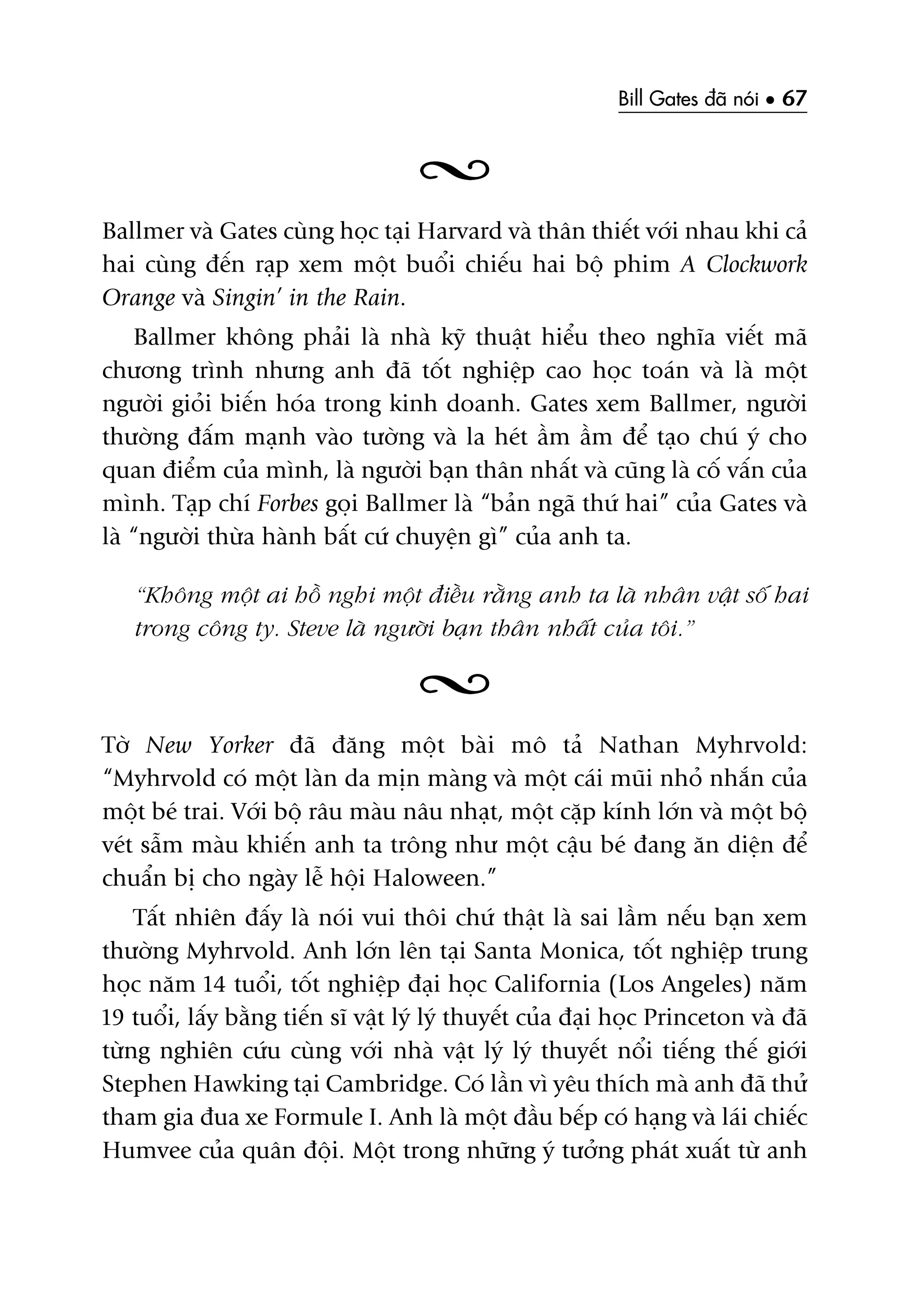 Bill Gates àaä noái • 67
Ballmer vaâ Gates cuâng hoåc taåi Harvard vaâ thên thiïët vúái nhau khi caã
hai cuâng àïën raåp xem möåt buöíi chiïëu hai böå phim A Clockwork
Orange vaâ Singin’ in the Rain.
Ballmer khöng phaãi laâ nhaâ kyä thuêåt hiïíu theo nghôa viïët maä
chûúng trònh nhûng anh àaä töët nghiïåp cao hoåc toaán vaâ laâ möåt
ngûúâi gioãi biïën hoáa trong kinh doanh. Gates xem Ballmer, ngûúâi
thûúâng àêëm maånh vaâo tûúâng vaâ la heát êìm êìm àïí taåo chuá yá cho
quan àiïím cuãa mònh, laâ ngûúâi baån thên nhêët vaâ cuäng laâ cöë vêën cuãa
mònh. Taåp chñ Forbes goåi Ballmer laâ “baãn ngaä thûá hai” cuãa Gates vaâ
laâ “ngûúâi thûâa haânh bêët cûá chuyïån gò” cuãa anh ta.
“Khöng möåt ai höì nghi möåt àiïìu rùçng anh ta laâ nhên vêåt söë hai
trong cöng ty. Steve laâ ngûúâi baån thên nhêët cuãa töi.”
Túâ New Yorker àaä àùng möåt baâi mö taã Nathan Myhrvold:
“Myhrvold coá möåt laân da mõn maâng vaâ möåt caái muäi nhoã nhùæn cuãa
möåt beá trai. Vúái böå rêu maâu nêu nhaåt, möåt cùåp kñnh lúán vaâ möåt böå
veát sêîm maâu khiïën anh ta tröng nhû möåt cêåu beá àang ùn diïån àïí
chuêín bõ cho ngaây lïî höåi Haloween.”
Têët nhiïn àêëy laâ noái vui thöi chûá thêåt laâ sai lêìm nïëu baån xem
thûúâng Myhrvold. Anh lúán lïn taåi Santa Monica, töët nghiïåp trung
hoåc nùm 14 tuöíi, töët nghiïåp àaåi hoåc California (Los Angeles) nùm
19 tuöíi, lêëy bùçng tiïën sô vêåt lyá lyá thuyïët cuãa àaåi hoåc Princeton vaâ àaä
tûâng nghiïn cûáu cuâng vúái nhaâ vêåt lyá lyá thuyïët nöíi tiïëng thïë giúái
Stephen Hawking taåi Cambridge. Coá lêìn vò yïu thñch maâ anh àaä thûã
tham gia àua xe Formule I. Anh laâ möåt àêìu bïëp coá haång vaâ laái chiïëc
Humvee cuãa quên àöåi. Möåt trong nhûäng yá tûúãng phaát xuêët tûâ anh
 