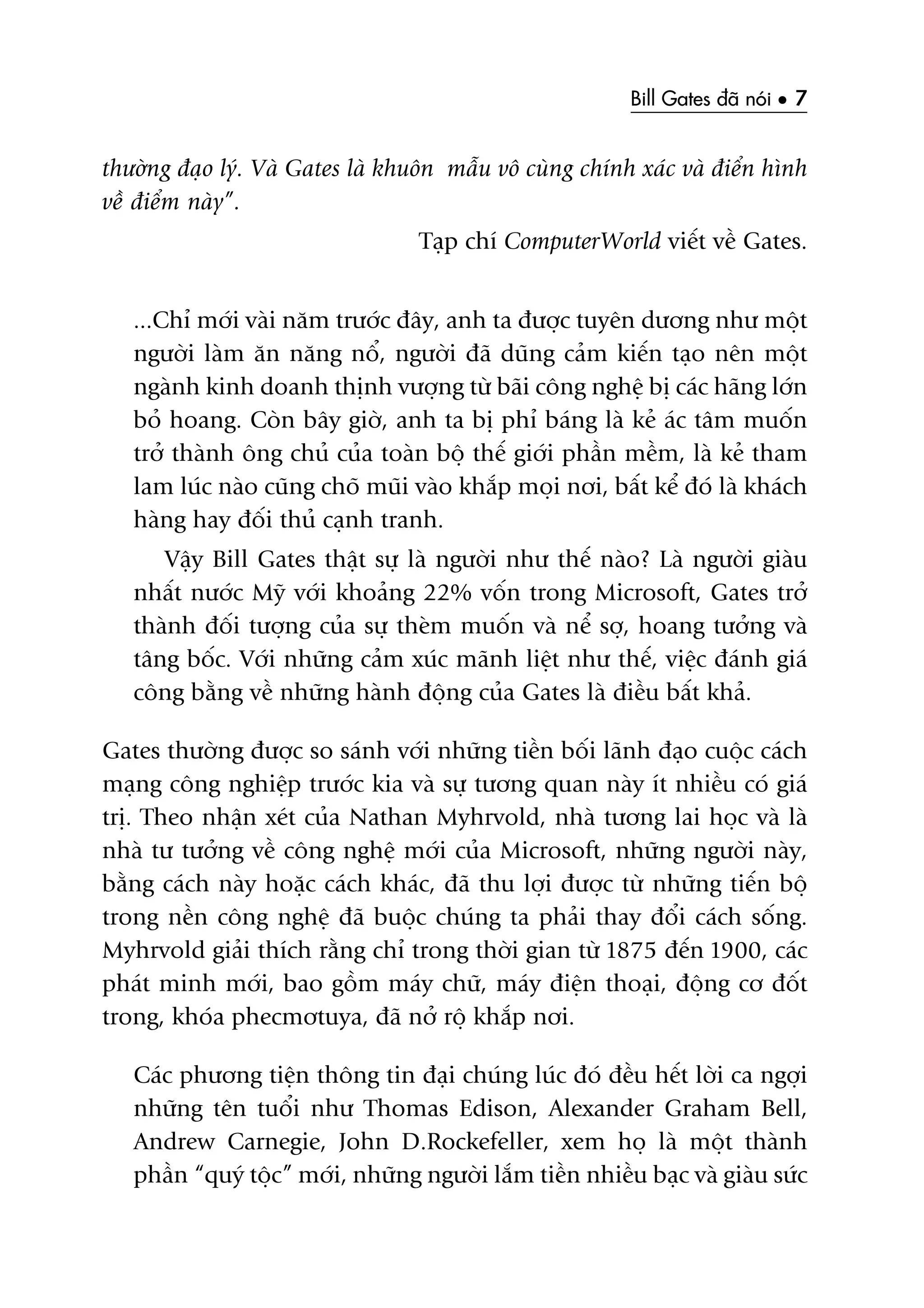 Bill Gates àaä noái • 7
thûúâng àaåo lyá. Vaâ Gates laâ khuön mêîu vö cuâng chñnh xaác vaâ àiïín hònh
vïì àiïím naây”.
Taåp chñ ComputerWorld viïët vïì Gates.
...Chó múái vaâi nùm trûúác àêy, anh ta àûúåc tuyïn dûúng nhû möåt
ngûúâi laâm ùn nùng nöí, ngûúâi àaä duäng caãm kiïën taåo nïn möåt
ngaânh kinh doanh thõnh vûúång tûâ baäi cöng nghïå bõ caác haäng lúán
boã hoang. Coân bêy giúâ, anh ta bõ phó baáng laâ keã aác têm muöën
trúã thaânh öng chuã cuãa toaân böå thïë giúái phêìn mïìm, laâ keã tham
lam luác naâo cuäng choä muäi vaâo khùæp moåi núi, bêët kïí àoá laâ khaách
haâng hay àöëi thuã caånh tranh.
Vêåy Bill Gates thêåt sûå laâ ngûúâi nhû thïë naâo? Laâ ngûúâi giaâu
nhêët nûúác Myä vúái khoaãng 22% vöën trong Microsoft, Gates trúã
thaânh àöëi tûúång cuãa sûå theâm muöën vaâ nïí súå, hoang tûúãng vaâ
têng böëc. Vúái nhûäng caãm xuác maänh liïåt nhû thïë, viïåc àaánh giaá
cöng bùçng vïì nhûäng haânh àöång cuãa Gates laâ àiïìu bêët khaã.
Gates thûúâng àûúåc so saánh vúái nhûäng tiïìn böëi laänh àaåo cuöåc caách
maång cöng nghiïåp trûúác kia vaâ sûå tûúng quan naây ñt nhiïìu coá giaá
trõ. Theo nhêån xeát cuãa Nathan Myhrvold, nhaâ tûúng lai hoåc vaâ laâ
nhaâ tû tûúãng vïì cöng nghïå múái cuãa Microsoft, nhûäng ngûúâi naây,
bùçng caách naây hoùåc caách khaác, àaä thu lúåi àûúåc tûâ nhûäng tiïën böå
trong nïìn cöng nghïå àaä buöåc chuáng ta phaãi thay àöíi caách söëng.
Myhrvold giaãi thñch rùçng chó trong thúâi gian tûâ 1875 àïën 1900, caác
phaát minh múái, bao göìm maáy chûä, maáy àiïån thoaåi, àöång cú àöët
trong, khoáa phecmútuya, àaä núã röå khùæp núi.
Caác phûúng tiïån thöng tin àaåi chuáng luác àoá àïìu hïët lúâi ca ngúåi
nhûäng tïn tuöíi nhû Thomas Edison, Alexander Graham Bell,
Andrew Carnegie, John D.Rockefeller, xem hoå laâ möåt thaânh
phêìn “quyá töåc” múái, nhûäng ngûúâi lùæm tiïìn nhiïìu baåc vaâ giaâu sûác
 