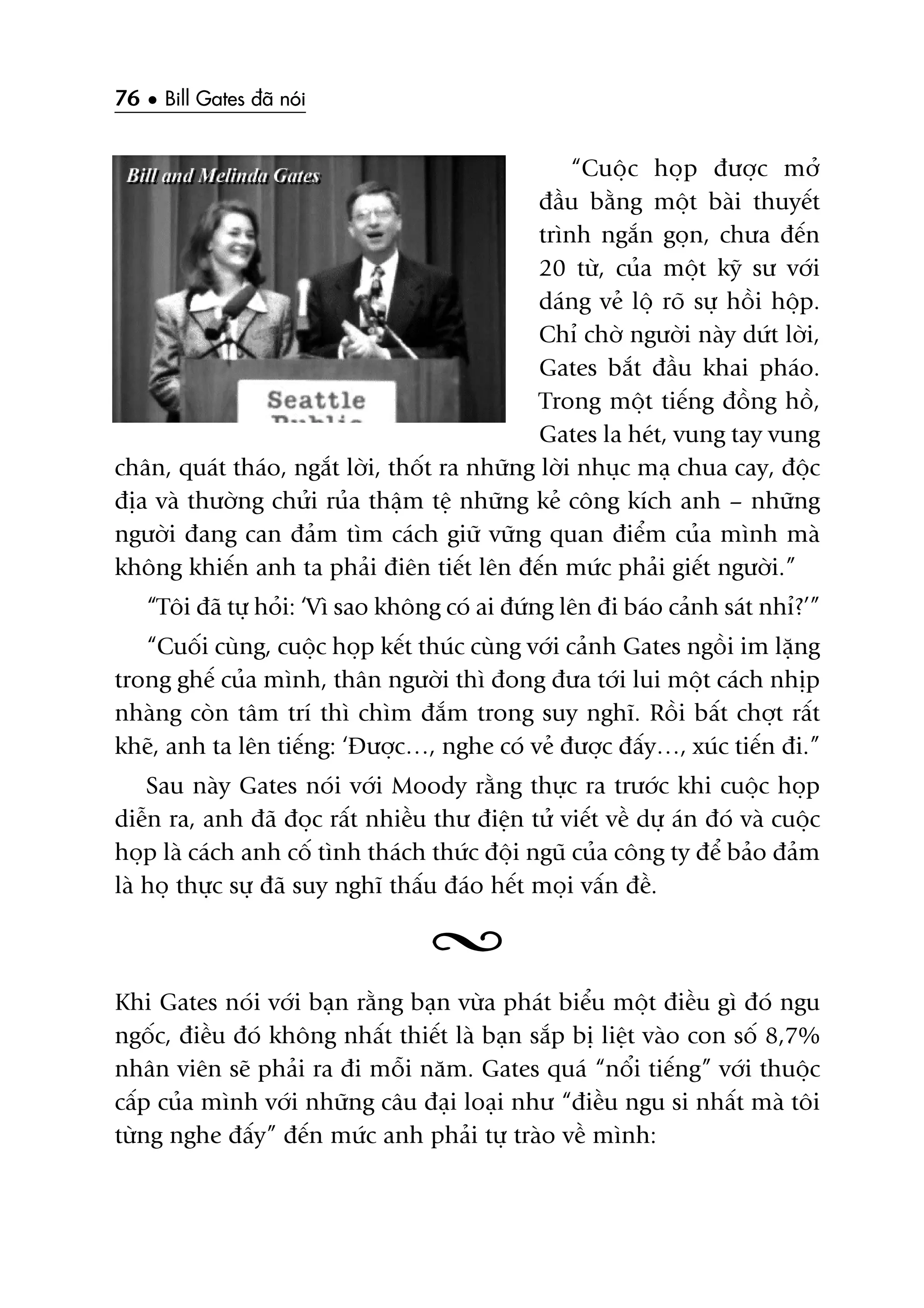 76 • Bill Gates àaä noái
“Cuöåc hoåp àûúåc múã
àêìu bùçng möåt baâi thuyïët
trònh ngùæn goån, chûa àïën
20 tûâ, cuãa möåt kyä sû vúái
daáng veã löå roä sûå höìi höåp.
Chó chúâ ngûúâi naây dûát lúâi,
Gates bùæt àêìu khai phaáo.
Trong möåt tiïëng àöìng höì,
Gates la heát, vung tay vung
chên, quaát thaáo, ngùæt lúâi, thöët ra nhûäng lúâi nhuåc maå chua cay, àöåc
àõa vaâ thûúâng chûãi ruãa thêåm tïå nhûäng keã cöng kñch anh – nhûäng
ngûúâi àang can àaãm tòm caách giûä vûäng quan àiïím cuãa mònh maâ
khöng khiïën anh ta phaãi àiïn tiïët lïn àïën mûác phaãi giïët ngûúâi.”
“Töi àaä tûå hoãi: ‘Vò sao khöng coá ai àûáng lïn ài baáo caãnh saát nhó?’”
“Cuöëi cuâng, cuöåc hoåp kïët thuác cuâng vúái caãnh Gates ngöìi im lùång
trong ghïë cuãa mònh, thên ngûúâi thò àong àûa túái lui möåt caách nhõp
nhaâng coân têm trñ thò chòm àùæm trong suy nghô. Röìi bêët chúåt rêët
kheä, anh ta lïn tiïëng: ‘Àûúåc…, nghe coá veã àûúåc àêëy…, xuác tiïën ài.”
Sau naây Gates noái vúái Moody rùçng thûåc ra trûúác khi cuöåc hoåp
diïîn ra, anh àaä àoåc rêët nhiïìu thû àiïån tûã viïët vïì dûå aán àoá vaâ cuöåc
hoåp laâ caách anh cöë tònh thaách thûác àöåi nguä cuãa cöng ty àïí baão àaãm
laâ hoå thûåc sûå àaä suy nghô thêëu àaáo hïët moåi vêën àïì.
Khi Gates noái vúái baån rùçng baån vûâa phaát biïíu möåt àiïìu gò àoá ngu
ngöëc, àiïìu àoá khöng nhêët thiïët laâ baån sùæp bõ liïåt vaâo con söë 8,7%
nhên viïn seä phaãi ra ài möîi nùm. Gates quaá “nöíi tiïëng” vúái thuöåc
cêëp cuãa mònh vúái nhûäng cêu àaåi loaåi nhû “àiïìu ngu si nhêët maâ töi
tûâng nghe àêëy” àïën mûác anh phaãi tûå traâo vïì mònh:
 