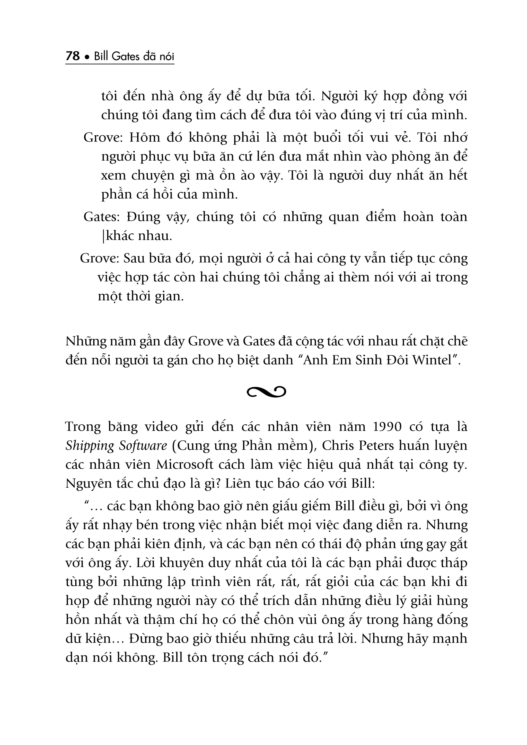 78 • Bill Gates àaä noái
töi àïën nhaâ öng êëy àïí dûå bûäa töëi. Ngûúâi kyá húåp àöìng vúái
chuáng töi àang tòm caách àïí àûa töi vaâo àuáng võ trñ cuãa mònh.
Grove: Höm àoá khöng phaãi laâ möåt buöíi töëi vui veã. Töi nhúá
ngûúâi phuåc vuå bûäa ùn cûá leán àûa mùæt nhòn vaâo phoâng ùn àïí
xem chuyïån gò maâ öìn aâo vêåy. Töi laâ ngûúâi duy nhêët ùn hïët
phêìn caá höìi cuãa mònh.
Gates: Àuáng vêåy, chuáng töi coá nhûäng quan àiïím hoaân toaân
|khaác nhau.
Grove: Sau bûäa àoá, moåi ngûúâi úã caã hai cöng ty vêîn tiïëp tuåc cöng
viïåc húåp taác coân hai chuáng töi chùèng ai theâm noái vúái ai trong
möåt thúâi gian.
Nhûäng nùm gêìn àêy Grove vaâ Gates àaä cöång taác vúái nhau rêët chùåt cheä
àïën nöîi ngûúâi ta gaán cho hoå biïåt danh “Anh Em Sinh Àöi Wintel”.
Trong bùng video gûãi àïën caác nhên viïn nùm 1990 coá tûåa laâ
Shipping Software (Cung ûáng Phêìn mïìm), Chris Peters huêën luyïån
caác nhên viïn Microsoft caách laâm viïåc hiïåu quaã nhêët taåi cöng ty.
Nguyïn tùæc chuã àaåo laâ gò? Liïn tuåc baáo caáo vúái Bill:
“… caác baån khöng bao giúâ nïn giêëu giïëm Bill àiïìu gò, búãi vò öng
êëy rêët nhaåy beán trong viïåc nhêån biïët moåi viïåc àang diïîn ra. Nhûng
caác baån phaãi kiïn àõnh, vaâ caác baån nïn coá thaái àöå phaãn ûáng gay gùæt
vúái öng êëy. Lúâi khuyïn duy nhêët cuãa töi laâ caác baån phaãi àûúåc thaáp
tuâng búãi nhûäng lêåp trònh viïn rêët, rêët, rêët gioãi cuãa caác baån khi ài
hoåp àïí nhûäng ngûúâi naây coá thïí trñch dêîn nhûäng àiïìu lyá giaãi huâng
höìn nhêët vaâ thêåm chñ hoå coá thïí chön vuâi öng êëy trong haâng àöëng
dûä kiïån… Àûâng bao giúâ thiïëu nhûäng cêu traã lúâi. Nhûng haäy maånh
daån noái khöng. Bill tön troång caách noái àoá.”
 