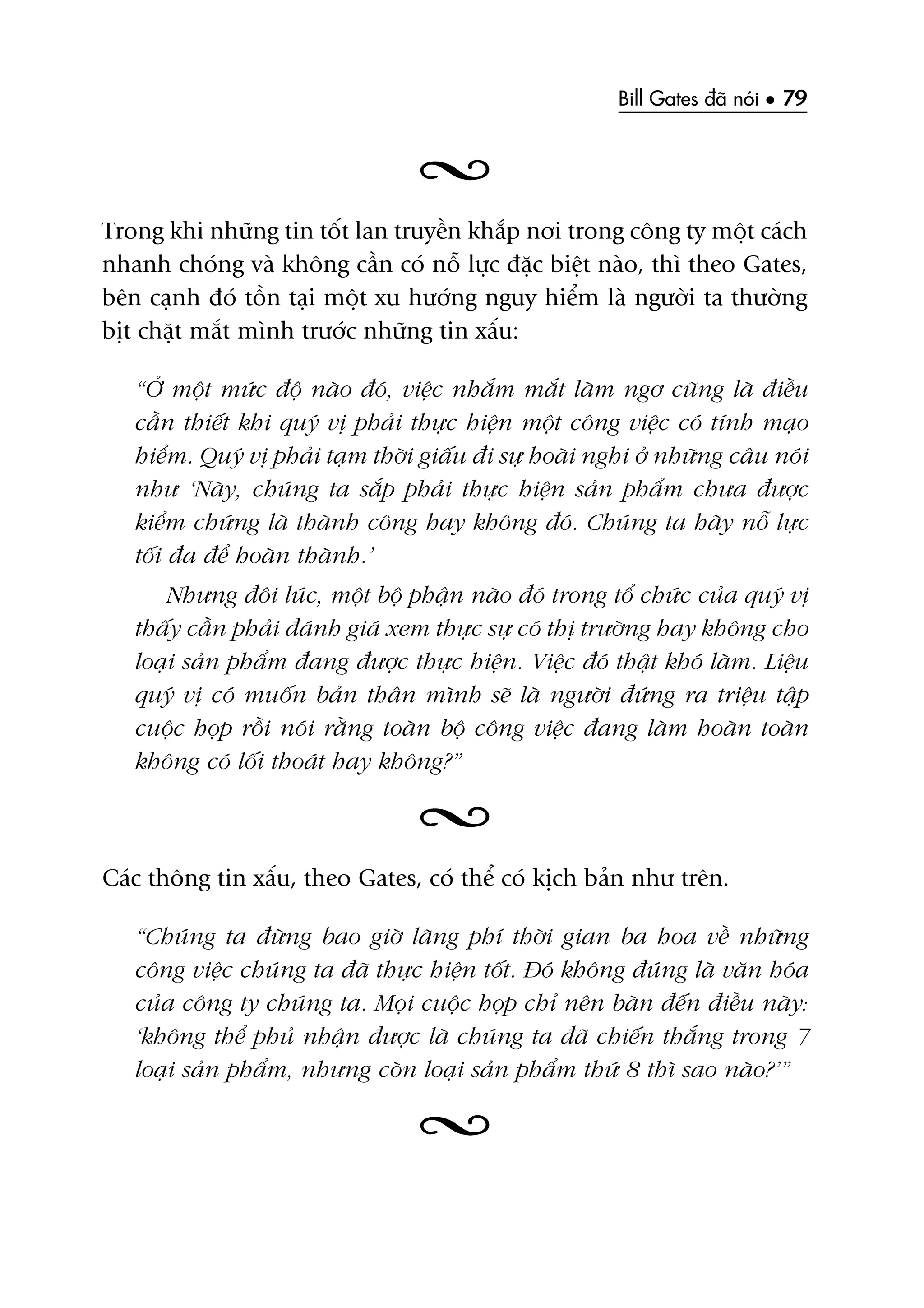 Bill Gates àaä noái • 79
Trong khi nhûäng tin töët lan truyïìn khùæp núi trong cöng ty möåt caách
nhanh choáng vaâ khöng cêìn coá nöî lûåc àùåc biïåt naâo, thò theo Gates,
bïn caånh àoá töìn taåi möåt xu hûúáng nguy hiïím laâ ngûúâi ta thûúâng
bõt chùåt mùæt mònh trûúác nhûäng tin xêëu:
“ÚÃ möåt mûác àöå naâo àoá, viïåc nhùæm mùæt laâm ngú cuäng laâ àiïìu
cêìn thiïët khi quyá võ phaãi thûåc hiïån möåt cöng viïåc coá tñnh maåo
hiïím. Quyá võ phaãi taåm thúâi giêëu ài sûå hoaâi nghi úã nhûäng cêu noái
nhû ‘Naây, chuáng ta sùæp phaãi thûåc hiïån saãn phêím chûa àûúåc
kiïím chûáng laâ thaânh cöng hay khöng àoá. Chuáng ta haäy nöî lûåc
töëi àa àïí hoaân thaânh.’
Nhûng àöi luác, möåt böå phêån naâo àoá trong töí chûác cuãa quyá võ
thêëy cêìn phaãi àaánh giaá xem thûåc sûå coá thõ trûúâng hay khöng cho
loaåi saãn phêím àang àûúåc thûåc hiïån. Viïåc àoá thêåt khoá laâm. Liïåu
quyá võ coá muöën baãn thên mònh seä laâ ngûúâi àûáng ra triïåu têåp
cuöåc hoåp röìi noái rùçng toaân böå cöng viïåc àang laâm hoaân toaân
khöng coá löëi thoaát hay khöng?”
Caác thöng tin xêëu, theo Gates, coá thïí coá kõch baãn nhû trïn.
“Chuáng ta àûâng bao giúâ laäng phñ thúâi gian ba hoa vïì nhûäng
cöng viïåc chuáng ta àaä thûåc hiïån töët. Àoá khöng àuáng laâ vùn hoáa
cuãa cöng ty chuáng ta. Moåi cuöåc hoåp chó nïn baân àïën àiïìu naây:
‘khöng thïí phuã nhêån àûúåc laâ chuáng ta àaä chiïën thùæng trong 7
loaåi saãn phêím, nhûng coân loaåi saãn phêím thûá 8 thò sao naâo?’”
 