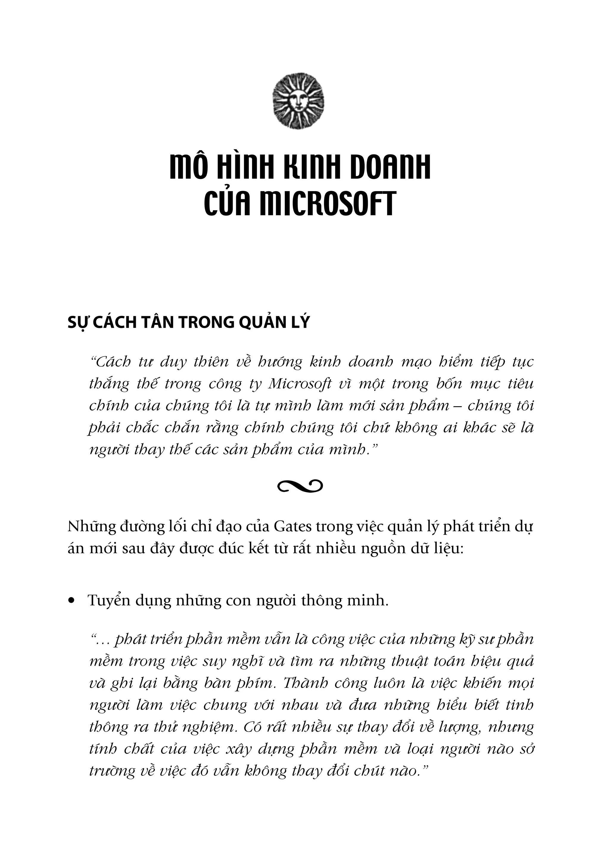 MÖ HÒNH KINH DOANH
CUÃA MICROSOFT
SÛÅ CAÁCH TÊN TRONG QUAÃN LYÁ
“Caách tû duy thiïn vïì hûúáng kinh doanh maåo hiïím tiïëp tuåc
thùæng thïë trong cöng ty Microsoft vò möåt trong böën muåc tiïu
chñnh cuãa chuáng töi laâ tûå mònh laâm múái saãn phêím – chuáng töi
phaãi chùæc chùæn rùçng chñnh chuáng töi chûá khöng ai khaác seä laâ
ngûúâi thay thïë caác saãn phêím cuãa mònh.”
Nhûäng àûúâng löëi chó àaåo cuãa Gates trong viïåc quaãn lyá phaát triïín dûå
aán múái sau àêy àûúåc àuác kïët tûâ rêët nhiïìu nguöìn dûä liïåu:
• Tuyïín duång nhûäng con ngûúâi thöng minh.
“… phaát triïín phêìn mïìm vêîn laâ cöng viïåc cuãa nhûäng kyä sû phêìn
mïìm trong viïåc suy nghô vaâ tòm ra nhûäng thuêåt toaán hiïåu quaã
vaâ ghi laåi bùçng baân phñm. Thaânh cöng luön laâ viïåc khiïën moåi
ngûúâi laâm viïåc chung vúái nhau vaâ àûa nhûäng hiïíu biïët tinh
thöng ra thûã nghiïåm. Coá rêët nhiïìu sûå thay àöíi vïì lûúång, nhûng
tñnh chêët cuãa viïåc xêy dûång phêìn mïìm vaâ loaåi ngûúâi naâo súã
trûúâng vïì viïåc àoá vêîn khöng thay àöíi chuát naâo.”
 
