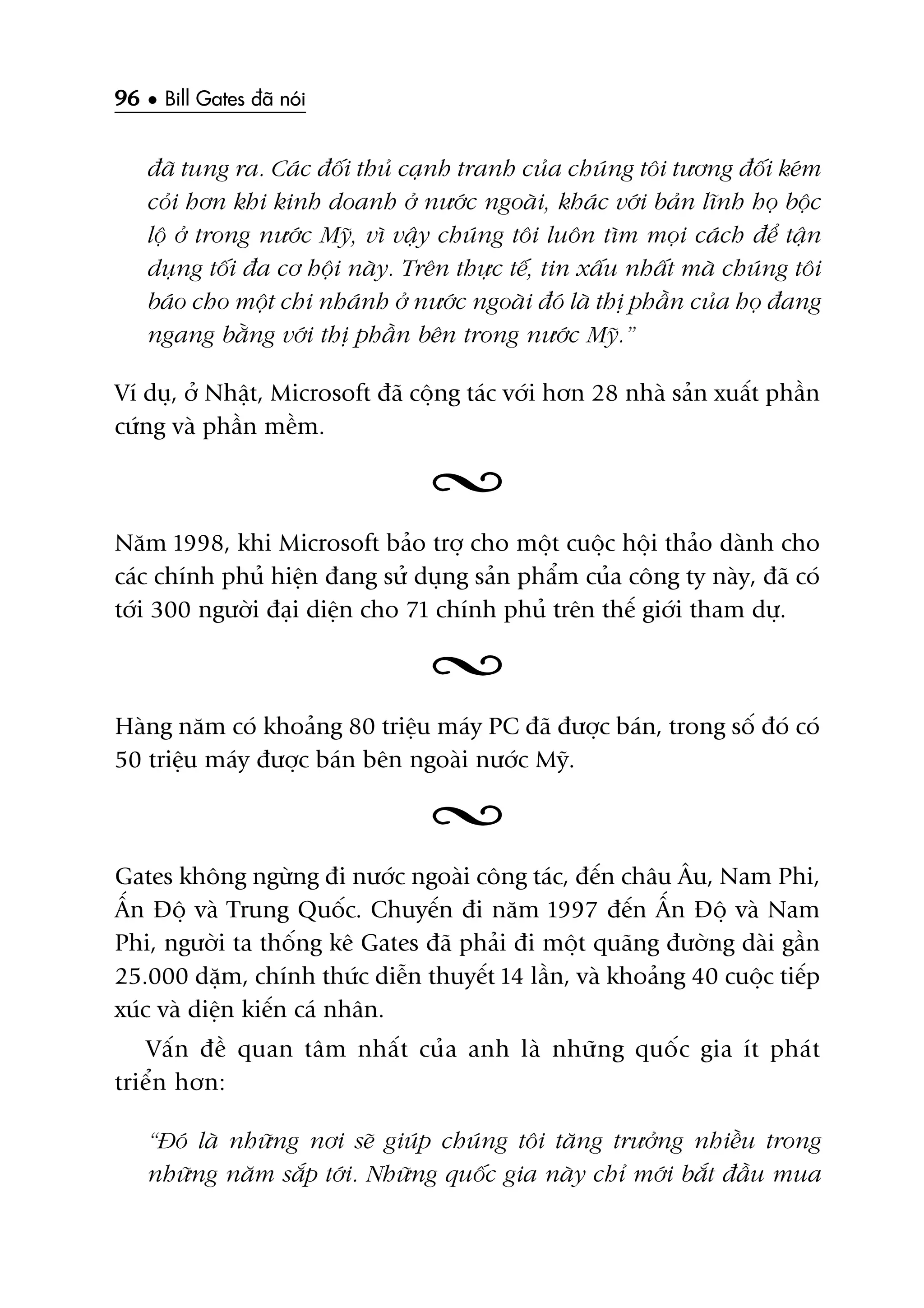 96 • Bill Gates àaä noái
àaä tung ra. Caác àöëi thuã caånh tranh cuãa chuáng töi tûúng àöëi keám
coãi hún khi kinh doanh úã nûúác ngoaâi, khaác vúái baãn lônh hoå böåc
löå úã trong nûúác Myä, vò vêåy chuáng töi luön tòm moåi caách àïí têån
duång töëi àa cú höåi naây. Trïn thûåc tïë, tin xêëu nhêët maâ chuáng töi
baáo cho möåt chi nhaánh úã nûúác ngoaâi àoá laâ thõ phêìn cuãa hoå àang
ngang bùçng vúái thõ phêìn bïn trong nûúác Myä.”
Vñ duå, úã Nhêåt, Microsoft àaä cöång taác vúái hún 28 nhaâ saãn xuêët phêìn
cûáng vaâ phêìn mïìm.
Nùm 1998, khi Microsoft baão trúå cho möåt cuöåc höåi thaão daânh cho
caác chñnh phuã hiïån àang sûã duång saãn phêím cuãa cöng ty naây, àaä coá
túái 300 ngûúâi àaåi diïån cho 71 chñnh phuã trïn thïë giúái tham dûå.
Haâng nùm coá khoaãng 80 triïåu maáy PC àaä àûúåc baán, trong söë àoá coá
50 triïåu maáy àûúåc baán bïn ngoaâi nûúác Myä.
Gates khöng ngûâng ài nûúác ngoaâi cöng taác, àïën chêu Êu, Nam Phi,
ÊËn Àöå vaâ Trung Quöëc. Chuyïën ài nùm 1997 àïën ÊËn Àöå vaâ Nam
Phi, ngûúâi ta thöëng kï Gates àaä phaãi ài möåt quaäng àûúâng daâi gêìn
25.000 dùåm, chñnh thûác diïîn thuyïët 14 lêìn, vaâ khoaãng 40 cuöåc tiïëp
xuác vaâ diïån kiïën caá nhên.
Vêën àïì quan têm nhêët cuãa anh laâ nhûäng quöëc gia ñt phaát
triïín hún:
“Àoá laâ nhûäng núi seä giuáp chuáng töi tùng trûúãng nhiïìu trong
nhûäng nùm sùæp túái. Nhûäng quöëc gia naây chó múái bùæt àêìu mua
 