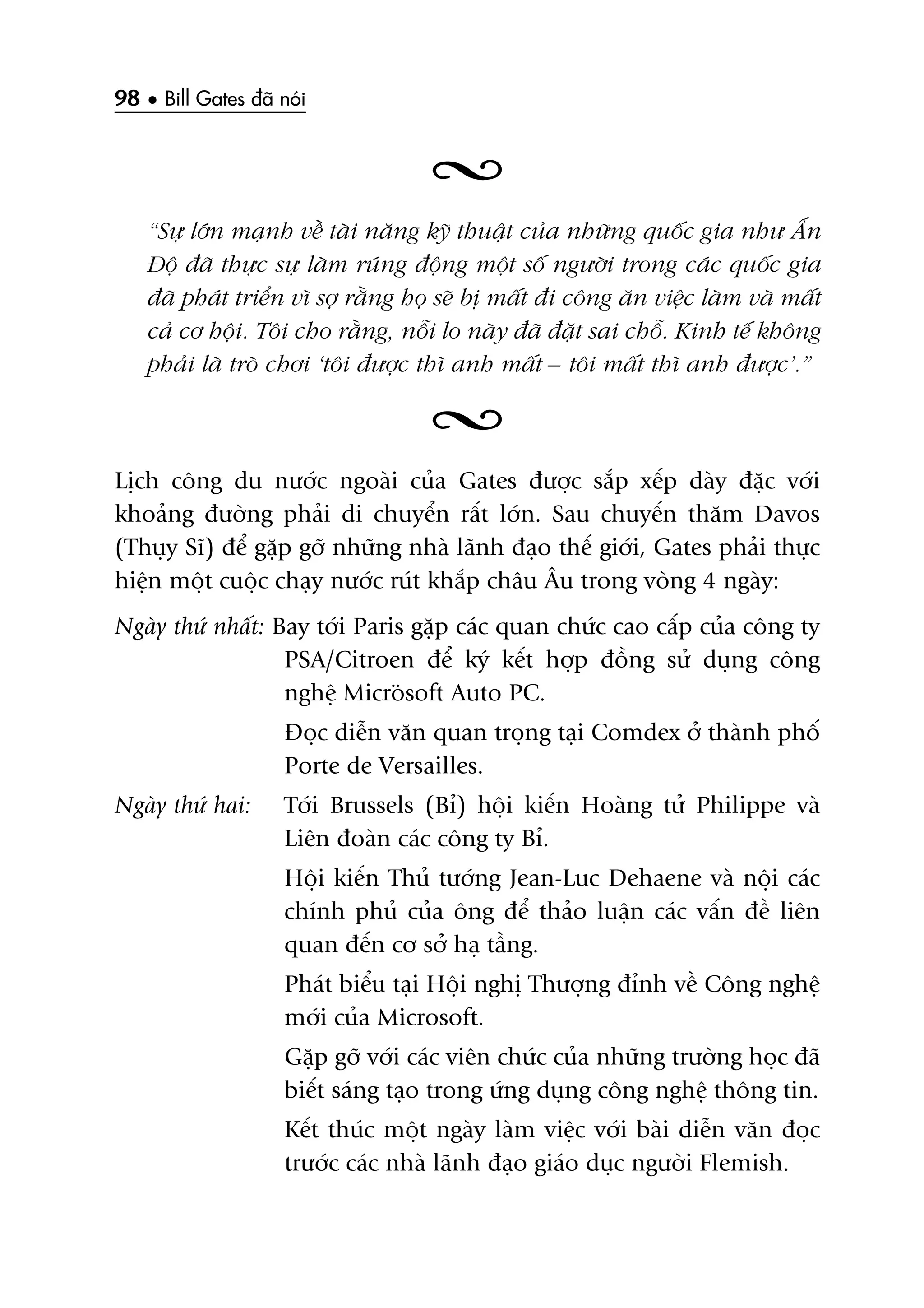 98 • Bill Gates àaä noái
“Sûå lúán maånh vïì taâi nùng kyä thuêåt cuãa nhûäng quöëc gia nhû ÊËn
Àöå àaä thûåc sûå laâm ruáng àöång möåt söë ngûúâi trong caác quöëc gia
àaä phaát triïín vò súå rùçng hoå seä bõ mêët ài cöng ùn viïåc laâm vaâ mêët
caã cú höåi. Töi cho rùçng, nöîi lo naây àaä àùåt sai chöî. Kinh tïë khöng
phaãi laâ troâ chúi ‘töi àûúåc thò anh mêët – töi mêët thò anh àûúåc’.”
Lõch cöng du nûúác ngoaâi cuãa Gates àûúåc sùæp xïëp daây àùåc vúái
khoaãng àûúâng phaãi di chuyïín rêët lúán. Sau chuyïën thùm Davos
(Thuåy Sô) àïí gùåp gúä nhûäng nhaâ laänh àaåo thïë giúái, Gates phaãi thûåc
hiïån möåt cuöåc chaåy nûúác ruát khùæp chêu Êu trong voâng 4 ngaây:
Ngaây thûá nhêët: Bay túái Paris gùåp caác quan chûác cao cêëp cuãa cöng ty
PSA/Citroen àïí kyá kïët húåp àöìng sûã duång cöng
nghïå Microsoft Auto PC.
Àoåc diïîn vùn quan troång taåi Comdex úã thaânh phöë
Porte de Versailles.
Ngaây thûá hai: Túái Brussels (Bó) höåi kiïën Hoaâng tûã Philippe vaâ
Liïn àoaân caác cöng ty Bó.
Höåi kiïën Thuã tûúáng Jean-Luc Dehaene vaâ nöåi caác
chñnh phuã cuãa öng àïí thaão luêån caác vêën àïì liïn
quan àïën cú súã haå têìng.
Phaát biïíu taåi Höåi nghõ Thûúång àónh vïì Cöng nghïå
múái cuãa Microsoft.
Gùåp gúä vúái caác viïn chûác cuãa nhûäng trûúâng hoåc àaä
biïët saáng taåo trong ûáng duång cöng nghïå thöng tin.
Kïët thuác möåt ngaây laâm viïåc vúái baâi diïîn vùn àoåc
trûúác caác nhaâ laänh àaåo giaáo duåc ngûúâi Flemish.
 