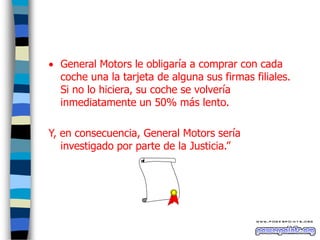 General Motors le obligaría a comprar con cada
coche una la tarjeta de alguna sus firmas filiales.
Si no lo hiciera, su coche se volvería
inmediatamente un 50% más lento.
Y, en consecuencia, General Motors sería
investigado por parte de la Justicia.”

 