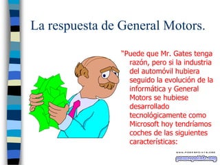 La respuesta de General Motors.
“Puede que Mr. Gates tenga
razón, pero si la industria
del automóvil hubiera
seguido la evolución de la
informática y General
Motors se hubiese
desarrollado
tecnológicamente como
Microsoft hoy tendríamos
coches de las siguientes
características:

 