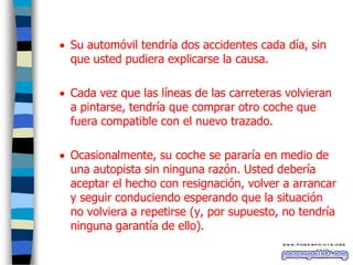  Su automóvil tendría dos accidentes cada día, sin
que usted pudiera explicarse la causa.
 Cada vez que las líneas de las carreteras volvieran
a pintarse, tendría que comprar otro coche que
fuera compatible con el nuevo trazado.
 Ocasionalmente, su coche se pararía en medio de
una autopista sin ninguna razón. Usted debería
aceptar el hecho con resignación, volver a arrancar
y seguir conduciendo esperando que la situación
no volviera a repetirse (y, por supuesto, no tendría
ninguna garantía de ello).

 