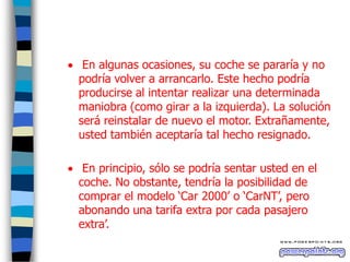  En algunas ocasiones, su coche se pararía y no
podría volver a arrancarlo. Este hecho podría
producirse al intentar realizar una determinada
maniobra (como girar a la izquierda). La solución
será reinstalar de nuevo el motor. Extrañamente,
usted también aceptaría tal hecho resignado.
 En principio, sólo se podría sentar usted en el
coche. No obstante, tendría la posibilidad de
comprar el modelo „Car 2000‟ o „CarNT‟, pero
abonando una tarifa extra por cada pasajero
extra‟.

 