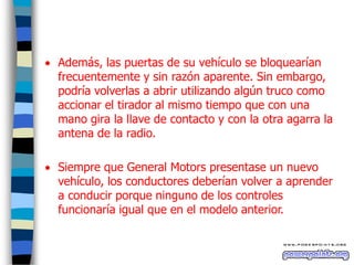  Además, las puertas de su vehículo se bloquearían
frecuentemente y sin razón aparente. Sin embargo,
podría volverlas a abrir utilizando algún truco como
accionar el tirador al mismo tiempo que con una
mano gira la llave de contacto y con la otra agarra la
antena de la radio.
 Siempre que General Motors presentase un nuevo
vehículo, los conductores deberían volver a aprender
a conducir porque ninguno de los controles
funcionaría igual que en el modelo anterior.

 