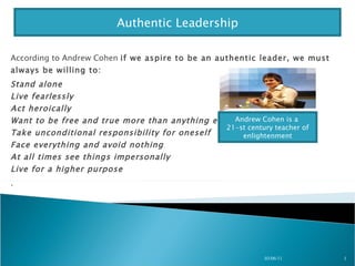 According to Andrew Cohen  if we aspire to be an authentic leader, we must always be willing to:  Stand alone Live fearlessly Act heroically Want to be free and true more than anything else Take unconditional responsibility for oneself   Face everything and avoid nothing  At all times see things impersonally Live for a higher purpose .  03/06/11 Authentic Leadership Andrew Cohen is a  21-st century teacher of enlightenment 