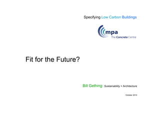 Specifying Low Carbon Buildings




Fit for the Future?


                      Bill Gething: Sustainability + Architecture

                                                       October 2010
 