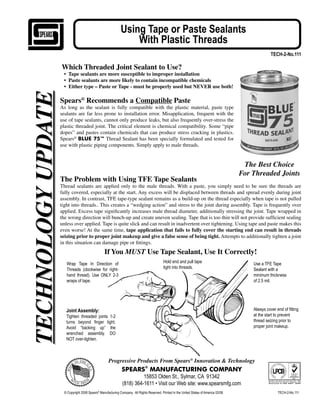 Using Tape or Paste Sealants
                                                                  With Plastic Threads
                                                                                                                                                         TECH-2-No.111

                    Which Threaded Joint Sealant to Use?
                     • Tape sealants are more susceptible to improper installation
                     • Paste sealants are more likely to contain incompatible chemicals
                     • Either type – Paste or Tape - must be properly used but NEVER use both!
TECHNOLOGY UPDATE

                    Spears® Recommends a Compatible Paste
                    As long as the sealant is fully compatible with the plastic material, paste type
                    sealants are far less prone to installation error. Misapplication, frequent with the
                    use of tape sealants, cannot only produce leaks, but also frequently over-stress the
                    plastic threaded joint. The critical element is chemical compatibility. Some “pipe
                    dopes” and pastes contain chemicals that can produce stress cracking in plastics.
                    Spears® BLUE 75™ Thread Sealant has been specially formulated and tested for
                    use with plastic piping components. Simply apply to male threads.


                                                                                                                                             The Best Choice
                                                                                                                                            For Threaded Joints
                    The Problem with Using TFE Tape Sealants
                    Thread sealants are applied only to the male threads. With a paste, you simply need to be sure the threads are
                    fully covered, especially at the start. Any excess will be displaced between threads and spread evenly during joint
                    assembly. In contrast, TFE tape-type sealant remains as a build-up on the thread especially when tape is not pulled
                    tight into threads.. This creates a “wedging action” and stress to the joint during assembly. Tape is frequently over
                    applied. Excess tape signiﬁcantly increases male thread diameter, additionally stressing the joint. Tape wrapped in
                    the wrong direction will bunch-up and create uneven sealing. Tape that is too thin will not provide sufﬁcient sealing
                    unless over applied. Tape is quite slick and can result in inadvertent over tightening. Using tape and paste makes this
                    even worse! At the same time, tape application that fails to fully cover the starting end can result in threads
                    seizing prior to proper joint makeup and give a false sense of being tight. Attempts to additionally tighten a joint
                    in this situation can damage pipe or ﬁttings.
                                                   If You MUST Use Tape Sealant, Use It Correctly!
                       Wrap Tape In Direction of                                             Hold end and pull tape                             Use a TFE Tape
                       Threads (clockwise for right-                                         tight into threads.                                Sealant with a
                       hand thread). Use ONLY 2-3                                                                                               minimum thickness
                       wraps of tape.                                                                                                           of 2.5 mil.




                       Joint Assembly:                                                                                                          Always cover end of ¿tting
                       Tighten threaded joints 1-2                                                                                              at the start to prevent
                       turns beyond ¿nger tight.                                                                                                thread seizing prior to
                       Avoid “backing up” the                                                                                                   proper joint makeup.
                       wrenched assembly. DO
                       NOT over-tighten.



                                                     Progressive Products From Spears® Innovation & Technology
                                                               SPEARS® MANUFACTURING COMPANY
                                                                         15853 Olden St., Sylmar, CA 91342
                                                               (818) 364-1611 • Visit our Web site: www.spearsmfg.com
                      © Copyright 2008 Spears® Manufacturing Company. All Rights Reserved. Printed in the United States of America 02/08.                     TECH-2-No.111
 
