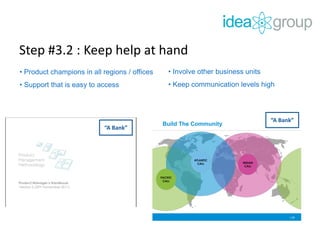 Step #3.2 : Keep help at hand
• Product champions in all regions / offices
• Support that is easy to access
“A Bank”
• Involve other business units
• Keep communication levels high
| 31
Build The Community
INDIAN
CALL
ATLANTIC
CALL
PACIFIC
CALL
“A Bank”
 