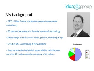 My background
• CEO of Idea Group, a business process improvement
consultancy
• 23 years of experience in financial services & technology
• Broad range of roles across sales, product, marketing & ops
• Lived in UK, Luxembourg & New Zealand
• Most recent roles had global responsibility, including one
covering 204 sales markets and plenty of air miles....
Days by region
UKN
CE
NAM
AP
DV
Days by region
U
C
N
AP
D
 