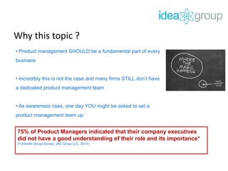 Why this topic ?
• Product management SHOULD be a fundamental part of every
business
• Incredibly this is not the case and many firms STILL don’t have
a dedicated product management team
• As awareness rises, one day YOU might be asked to set a
product management team up
75% of Product Managers indicated that their company executives
did not have a good understanding of their role and its importance*
(*LinkedIn Group Survey, 280 Group LLC. 2014)
 
