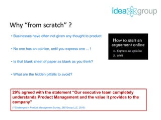 Why “from scratch” ?
• Businesses have often not given any thought to product
• No one has an opinion, until you express one ... !
• Is that blank sheet of paper as blank as you think?
• What are the hidden pitfalls to avoid?
29% agreed with the statement “Our executive team completely
understands Product Management and the value it provides to the
company”
(**Challenges in Product Management Survey, 280 Group LLC. 2015)
 