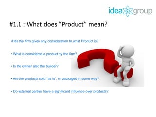 #1.1 : What does “Product” mean?
•Has the firm given any consideration to what Product is?
• What is considered a product by the firm?
• Is the owner also the builder?
• Are the products sold “as is”, or packaged in some way?
• Do external parties have a significant influence over products?
 