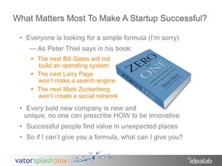 What Matters Most To Make A Startup Successful? 
• Everyone is looking for a simple formula (I’m sorry) 
— As Peter Thiel says in his book: 
 The next Bill Gates will not 
build an operating system 
 The next Larry Page 
won’t make a search engine 
 The next Mark Zuckerberg 
won’t create a social network 
• Every bold new company is new and 
unique, no one can prescribe HOW to be innovative 
• Successful people find value in unexpected places 
• So if I can’t give you a formula, what can I give you? 
 
