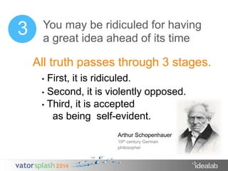 You may be ridiculed for having 
a great idea ahead of its time 
All truth passes through 3 stages. 
• First, it is ridiculed. 
• Second, it is violently opposed. 
• Third, it is accepted 
as being self-evident. 
3 
Arthur Schopenhauer 
19th century German 
philosopher 
 