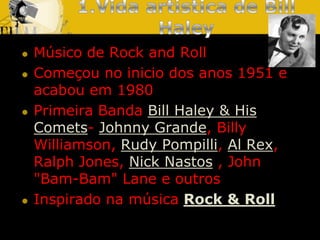 1.Vida artística de Bill HaleyMúsico de Rock and RollComeçou no inicio dos anos 1951 e acabou em 1980 Primeira Banda Bill Haley & His Comets-Johnny Grande, BillyWilliamson, Rudy Pompilli, Al Rex, Ralph Jones, Nick Nastos, John "Bam-Bam" Lane e outrosInspirado na música Rock & Roll