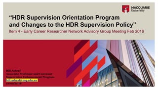Item 4 - Early Career Researcher Network Advisory Group Meeting Feb 2018
“HDR Supervision Orientation Program
and Changes to the HDR Supervision Policy”
Bill Ashraf
Associate Professor and Convenor
Supervision Enhancement Program
bill.ashraf@mq.edu.au
12/02/2018
 