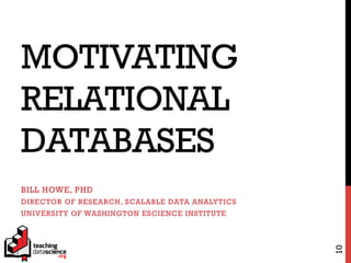 MOTIVATING
RELATIONAL
DATABASES
BILL HOWE, PHD
DIRECTOR OF RESEARCH, SCALABLE DATA ANALYTICS
UNIVERSITY OF WASHINGTON ESCIENCE INSTITUTE
10
 