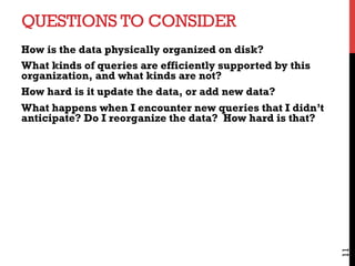 QUESTIONS TO CONSIDER
How is the data physically organized on disk?
What kinds of queries are efficiently supported by this
organization, and what kinds are not?
How hard is it update the data, or add new data?
What happens when I encounter new queries that I didn’t
anticipate? Do I reorganize the data? How hard is that?
11
 