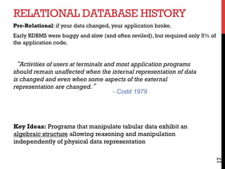RELATIONAL DATABASE HISTORY
17
Pre-Relational: if your data changed, your application broke.
Early RDBMS were buggy and slow (and often reviled), but required only 5% of
the application code.
“Activities of users at terminals and most application programs
should remain unaffected when the internal representation of data
is changed and even when some aspects of the external
representation are changed.”
Key Ideas: Programs that manipulate tabular data exhibit an
algebraic structure allowing reasoning and manipulation
independently of physical data representation
- Codd 1979
 
