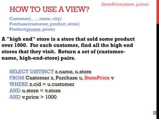 HOW TO USE AVIEW?
32
A "high end" store is a store that sold some product
over 1000. For each customer, find all the high end
stores that they visit. Return a set of (customer-
name, high-end-store) pairs.
SELECT DISTINCT z.name, u.store
FROM Customer z, Purchase u, StorePrice v
WHERE z.cid = u.customer
AND u.store = v.store
AND v.price > 1000
StorePrice(store, price)
Customer(cid, name, city)
Purchase(customer, product, store)
Product(pname, price)
 