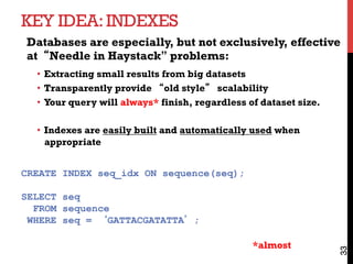 KEY IDEA:INDEXES
33
Databases are especially, but not exclusively, effective
at“Needle in Haystack” problems:
•  Extracting small results from big datasets
•  Transparently provide “old style” scalability
•  Your query will always* finish, regardless of dataset size.
•  Indexes are easily built and automatically used when
appropriate
CREATE INDEX seq_idx ON sequence(seq);
SELECT seq
FROM sequence
WHERE seq = ‘GATTACGATATTA’;
*almost
 
